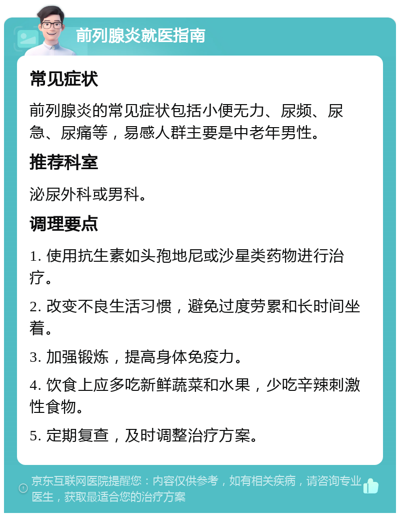 前列腺炎就医指南 常见症状 前列腺炎的常见症状包括小便无力、尿频、尿急、尿痛等，易感人群主要是中老年男性。 推荐科室 泌尿外科或男科。 调理要点 1. 使用抗生素如头孢地尼或沙星类药物进行治疗。 2. 改变不良生活习惯，避免过度劳累和长时间坐着。 3. 加强锻炼，提高身体免疫力。 4. 饮食上应多吃新鲜蔬菜和水果，少吃辛辣刺激性食物。 5. 定期复查，及时调整治疗方案。