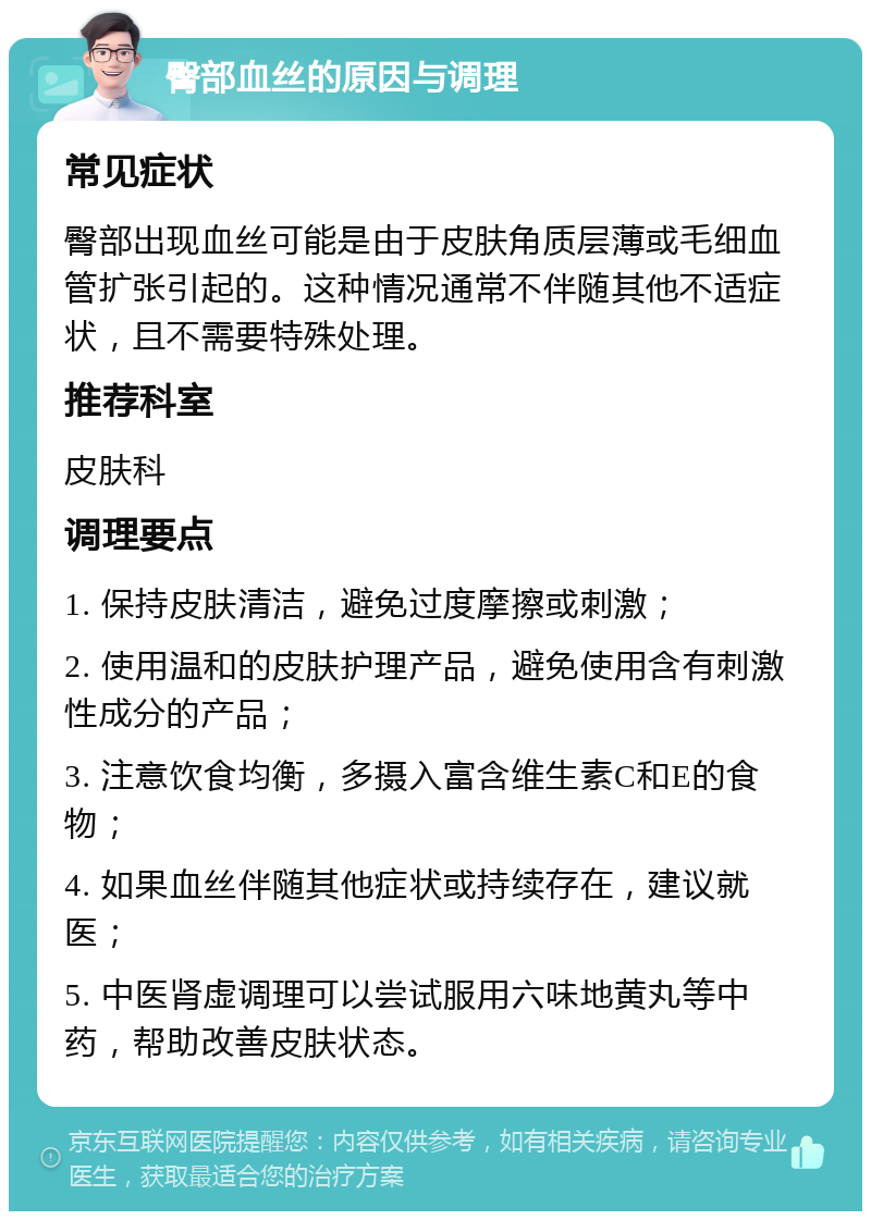 臀部血丝的原因与调理 常见症状 臀部出现血丝可能是由于皮肤角质层薄或毛细血管扩张引起的。这种情况通常不伴随其他不适症状，且不需要特殊处理。 推荐科室 皮肤科 调理要点 1. 保持皮肤清洁，避免过度摩擦或刺激； 2. 使用温和的皮肤护理产品，避免使用含有刺激性成分的产品； 3. 注意饮食均衡，多摄入富含维生素C和E的食物； 4. 如果血丝伴随其他症状或持续存在，建议就医； 5. 中医肾虚调理可以尝试服用六味地黄丸等中药，帮助改善皮肤状态。