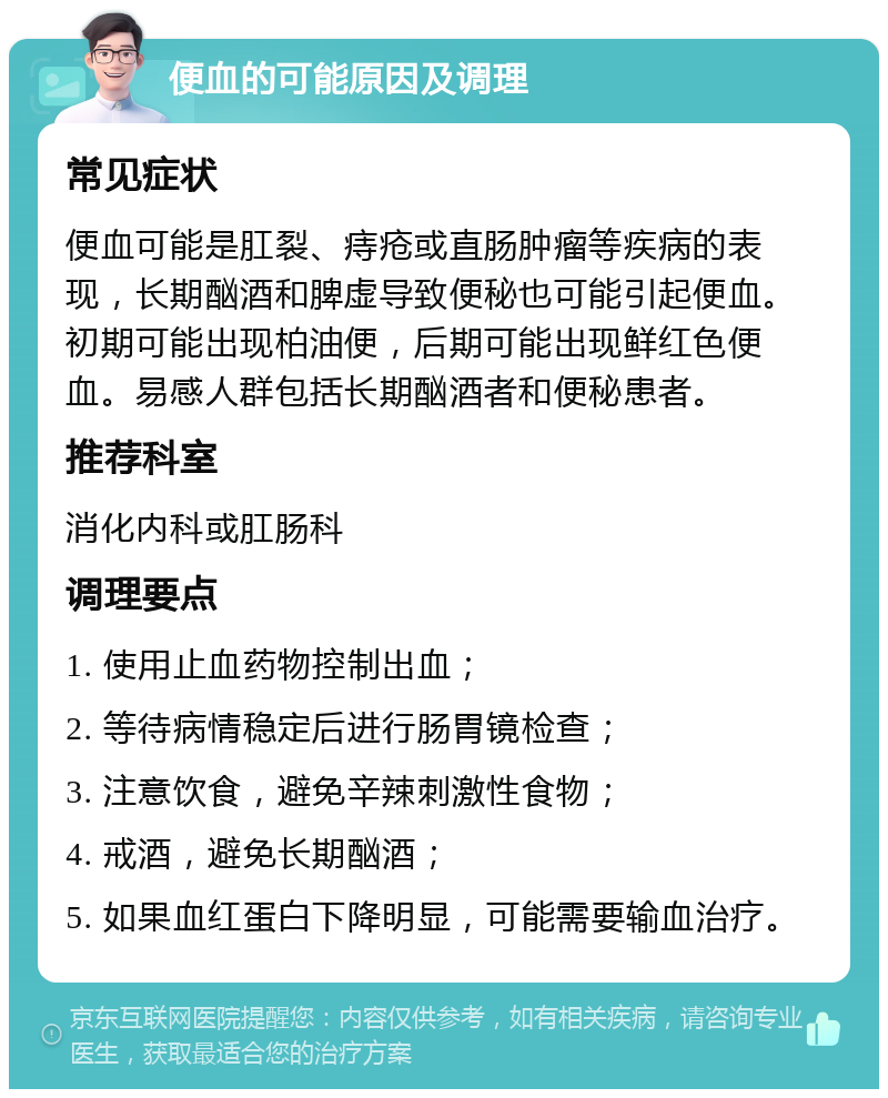 便血的可能原因及调理 常见症状 便血可能是肛裂、痔疮或直肠肿瘤等疾病的表现，长期酗酒和脾虚导致便秘也可能引起便血。初期可能出现柏油便，后期可能出现鲜红色便血。易感人群包括长期酗酒者和便秘患者。 推荐科室 消化内科或肛肠科 调理要点 1. 使用止血药物控制出血； 2. 等待病情稳定后进行肠胃镜检查； 3. 注意饮食，避免辛辣刺激性食物； 4. 戒酒，避免长期酗酒； 5. 如果血红蛋白下降明显，可能需要输血治疗。