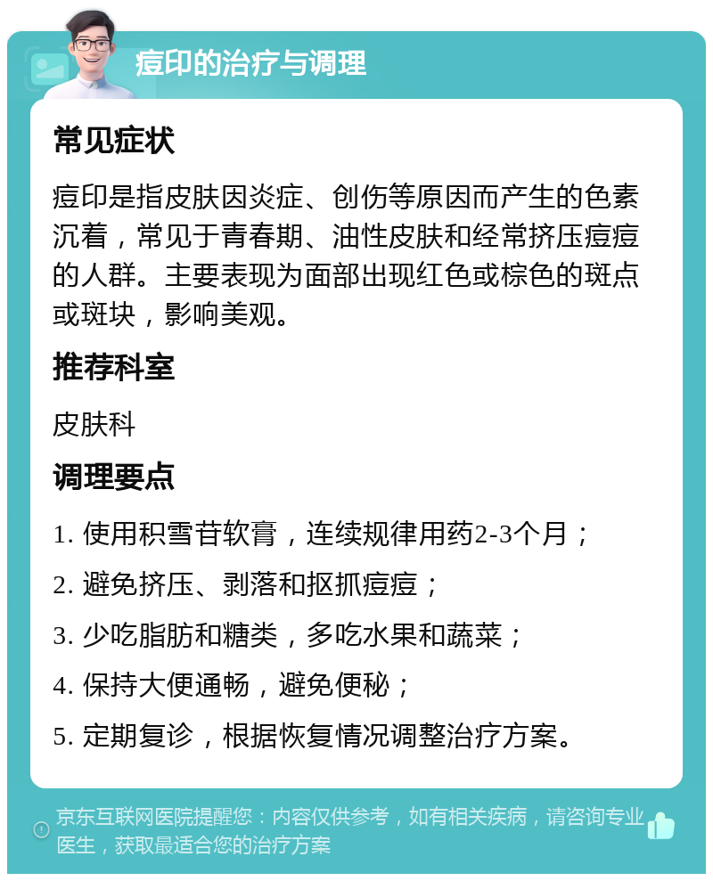 痘印的治疗与调理 常见症状 痘印是指皮肤因炎症、创伤等原因而产生的色素沉着，常见于青春期、油性皮肤和经常挤压痘痘的人群。主要表现为面部出现红色或棕色的斑点或斑块，影响美观。 推荐科室 皮肤科 调理要点 1. 使用积雪苷软膏，连续规律用药2-3个月； 2. 避免挤压、剥落和抠抓痘痘； 3. 少吃脂肪和糖类，多吃水果和蔬菜； 4. 保持大便通畅，避免便秘； 5. 定期复诊，根据恢复情况调整治疗方案。