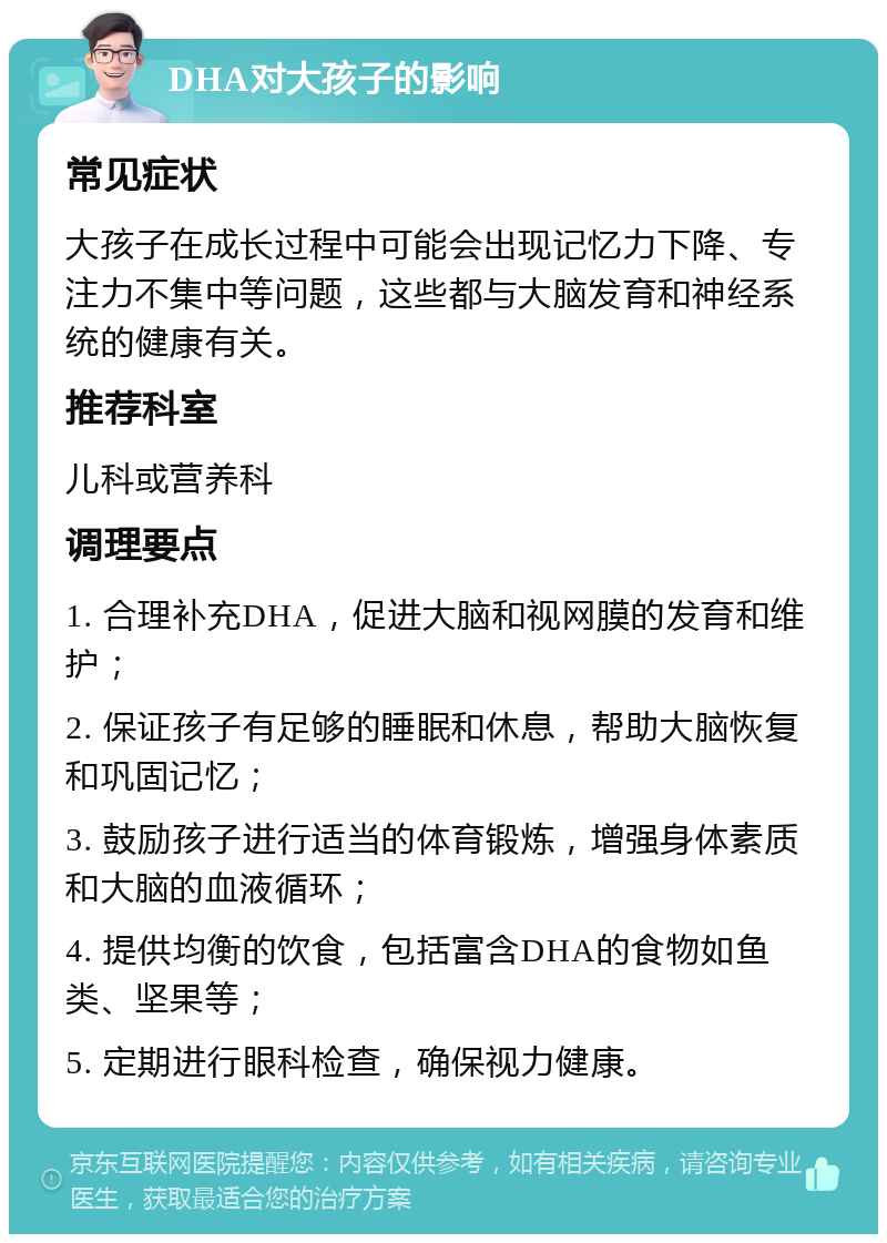 DHA对大孩子的影响 常见症状 大孩子在成长过程中可能会出现记忆力下降、专注力不集中等问题，这些都与大脑发育和神经系统的健康有关。 推荐科室 儿科或营养科 调理要点 1. 合理补充DHA，促进大脑和视网膜的发育和维护； 2. 保证孩子有足够的睡眠和休息，帮助大脑恢复和巩固记忆； 3. 鼓励孩子进行适当的体育锻炼，增强身体素质和大脑的血液循环； 4. 提供均衡的饮食，包括富含DHA的食物如鱼类、坚果等； 5. 定期进行眼科检查，确保视力健康。