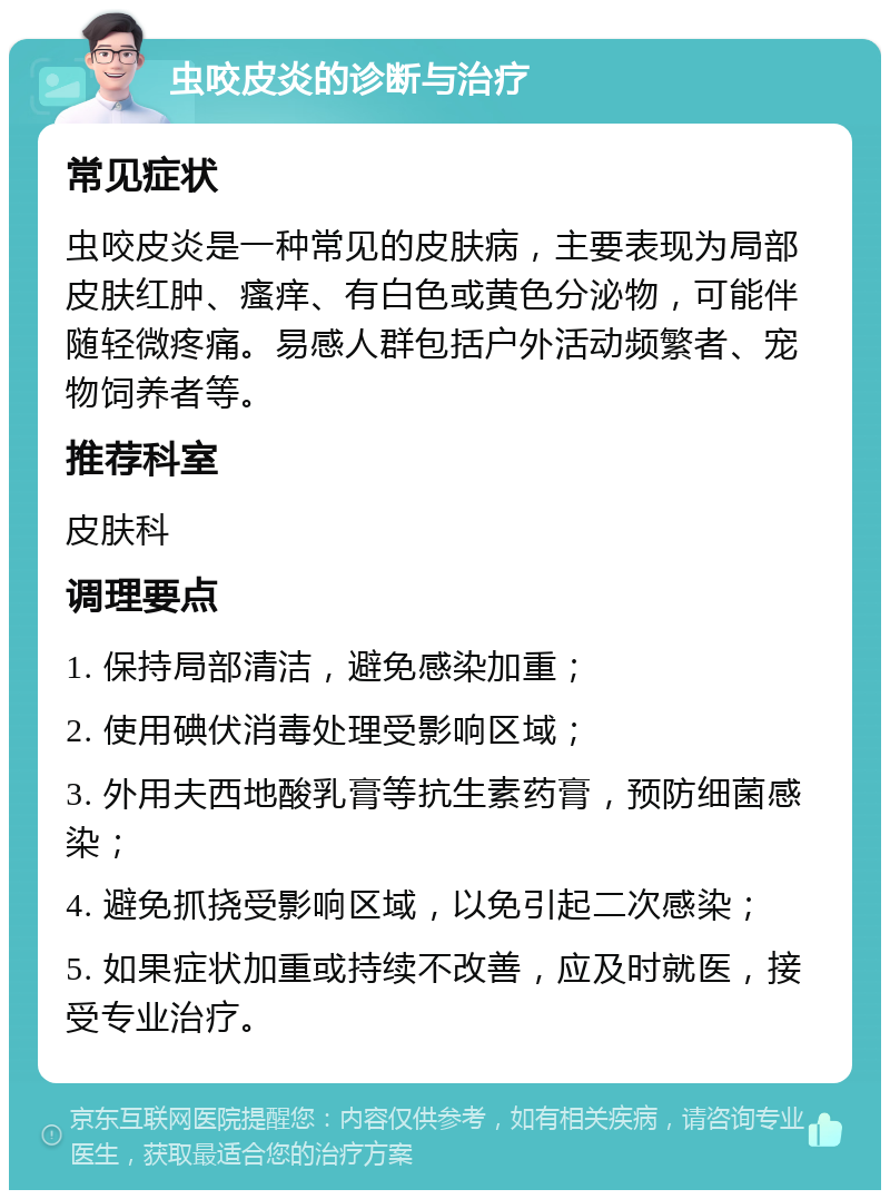 虫咬皮炎的诊断与治疗 常见症状 虫咬皮炎是一种常见的皮肤病，主要表现为局部皮肤红肿、瘙痒、有白色或黄色分泌物，可能伴随轻微疼痛。易感人群包括户外活动频繁者、宠物饲养者等。 推荐科室 皮肤科 调理要点 1. 保持局部清洁，避免感染加重； 2. 使用碘伏消毒处理受影响区域； 3. 外用夫西地酸乳膏等抗生素药膏，预防细菌感染； 4. 避免抓挠受影响区域，以免引起二次感染； 5. 如果症状加重或持续不改善，应及时就医，接受专业治疗。