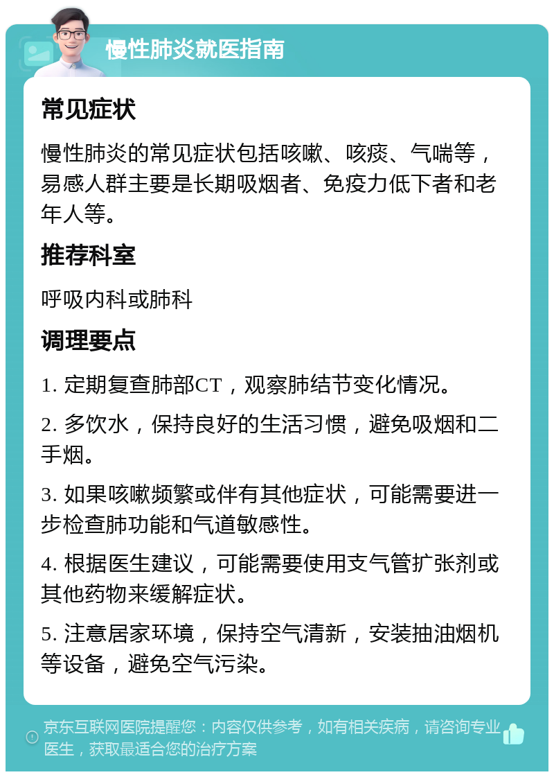 慢性肺炎就医指南 常见症状 慢性肺炎的常见症状包括咳嗽、咳痰、气喘等，易感人群主要是长期吸烟者、免疫力低下者和老年人等。 推荐科室 呼吸内科或肺科 调理要点 1. 定期复查肺部CT，观察肺结节变化情况。 2. 多饮水，保持良好的生活习惯，避免吸烟和二手烟。 3. 如果咳嗽频繁或伴有其他症状，可能需要进一步检查肺功能和气道敏感性。 4. 根据医生建议，可能需要使用支气管扩张剂或其他药物来缓解症状。 5. 注意居家环境，保持空气清新，安装抽油烟机等设备，避免空气污染。