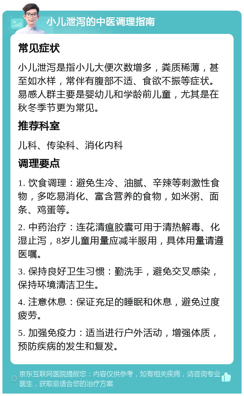 小儿泄泻的中医调理指南 常见症状 小儿泄泻是指小儿大便次数增多，粪质稀薄，甚至如水样，常伴有腹部不适、食欲不振等症状。易感人群主要是婴幼儿和学龄前儿童，尤其是在秋冬季节更为常见。 推荐科室 儿科、传染科、消化内科 调理要点 1. 饮食调理：避免生冷、油腻、辛辣等刺激性食物，多吃易消化、富含营养的食物，如米粥、面条、鸡蛋等。 2. 中药治疗：连花清瘟胶囊可用于清热解毒、化湿止泻，8岁儿童用量应减半服用，具体用量请遵医嘱。 3. 保持良好卫生习惯：勤洗手，避免交叉感染，保持环境清洁卫生。 4. 注意休息：保证充足的睡眠和休息，避免过度疲劳。 5. 加强免疫力：适当进行户外活动，增强体质，预防疾病的发生和复发。