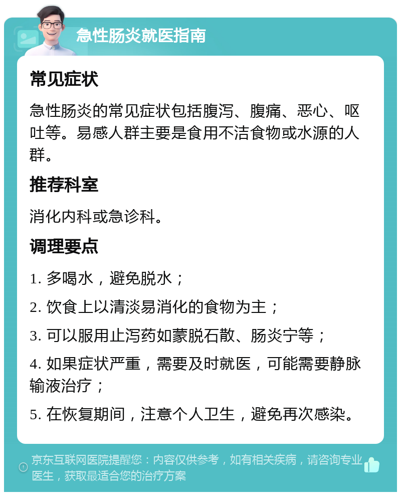 急性肠炎就医指南 常见症状 急性肠炎的常见症状包括腹泻、腹痛、恶心、呕吐等。易感人群主要是食用不洁食物或水源的人群。 推荐科室 消化内科或急诊科。 调理要点 1. 多喝水，避免脱水； 2. 饮食上以清淡易消化的食物为主； 3. 可以服用止泻药如蒙脱石散、肠炎宁等； 4. 如果症状严重，需要及时就医，可能需要静脉输液治疗； 5. 在恢复期间，注意个人卫生，避免再次感染。