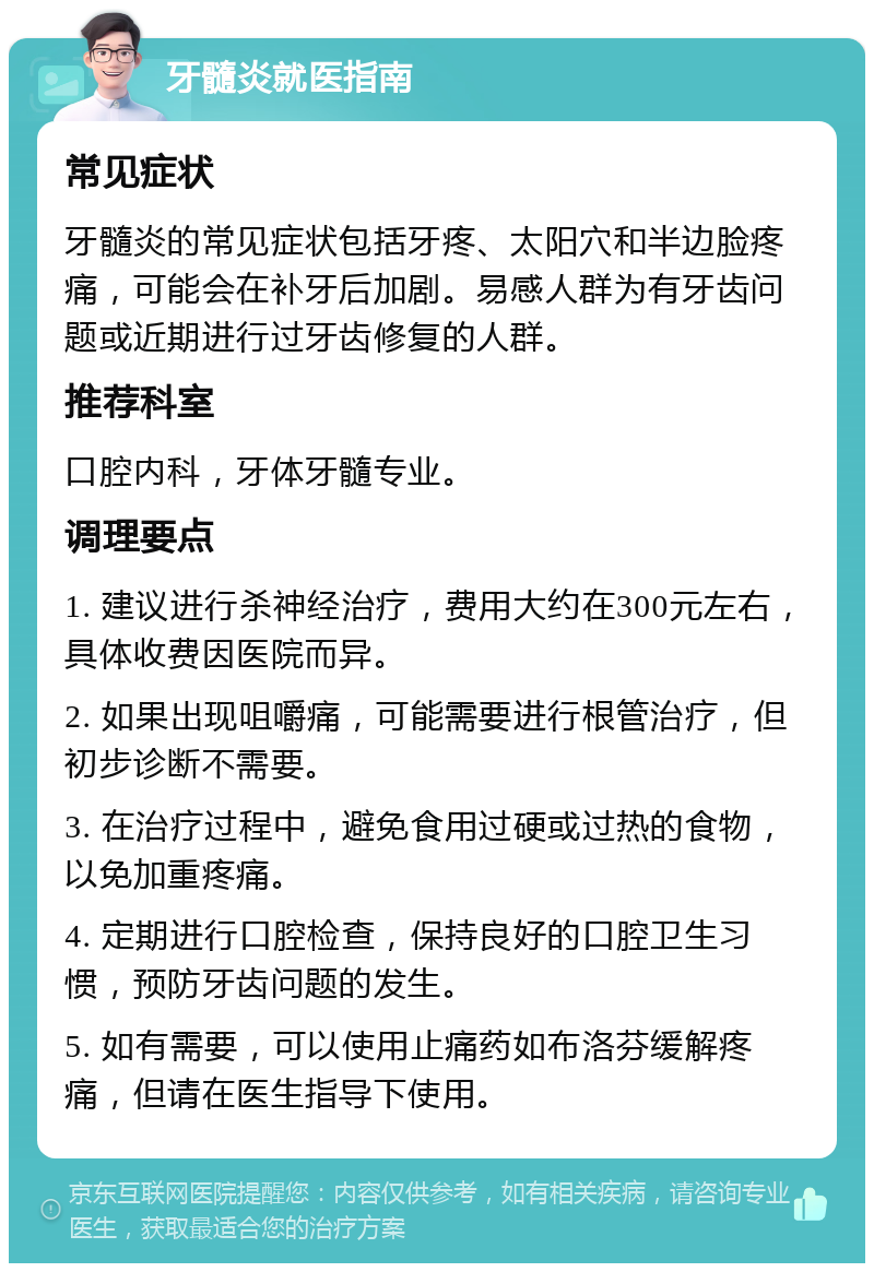 牙髓炎就医指南 常见症状 牙髓炎的常见症状包括牙疼、太阳穴和半边脸疼痛，可能会在补牙后加剧。易感人群为有牙齿问题或近期进行过牙齿修复的人群。 推荐科室 口腔内科，牙体牙髓专业。 调理要点 1. 建议进行杀神经治疗，费用大约在300元左右，具体收费因医院而异。 2. 如果出现咀嚼痛，可能需要进行根管治疗，但初步诊断不需要。 3. 在治疗过程中，避免食用过硬或过热的食物，以免加重疼痛。 4. 定期进行口腔检查，保持良好的口腔卫生习惯，预防牙齿问题的发生。 5. 如有需要，可以使用止痛药如布洛芬缓解疼痛，但请在医生指导下使用。