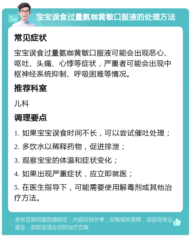 宝宝误食过量氨咖黄敏口服液的处理方法 常见症状 宝宝误食过量氨咖黄敏口服液可能会出现恶心、呕吐、头痛、心悸等症状，严重者可能会出现中枢神经系统抑制、呼吸困难等情况。 推荐科室 儿科 调理要点 1. 如果宝宝误食时间不长，可以尝试催吐处理； 2. 多饮水以稀释药物，促进排泄； 3. 观察宝宝的体温和症状变化； 4. 如果出现严重症状，应立即就医； 5. 在医生指导下，可能需要使用解毒剂或其他治疗方法。