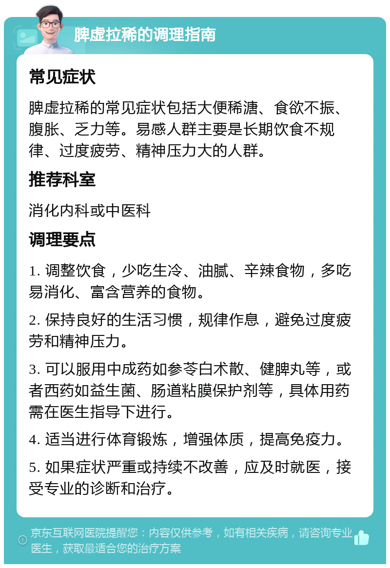 脾虚拉稀的调理指南 常见症状 脾虚拉稀的常见症状包括大便稀溏、食欲不振、腹胀、乏力等。易感人群主要是长期饮食不规律、过度疲劳、精神压力大的人群。 推荐科室 消化内科或中医科 调理要点 1. 调整饮食，少吃生冷、油腻、辛辣食物，多吃易消化、富含营养的食物。 2. 保持良好的生活习惯，规律作息，避免过度疲劳和精神压力。 3. 可以服用中成药如参苓白术散、健脾丸等，或者西药如益生菌、肠道粘膜保护剂等，具体用药需在医生指导下进行。 4. 适当进行体育锻炼，增强体质，提高免疫力。 5. 如果症状严重或持续不改善，应及时就医，接受专业的诊断和治疗。