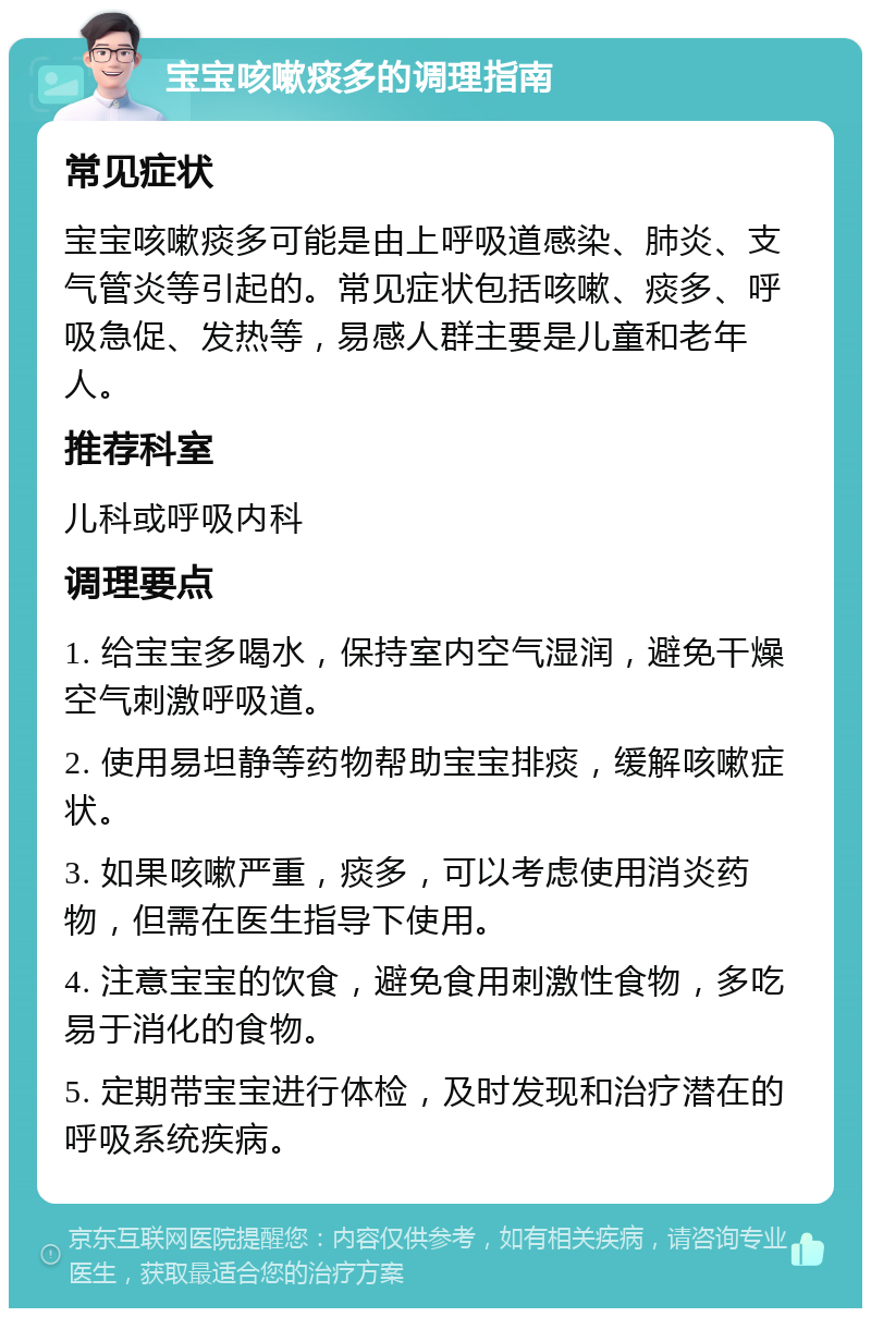 宝宝咳嗽痰多的调理指南 常见症状 宝宝咳嗽痰多可能是由上呼吸道感染、肺炎、支气管炎等引起的。常见症状包括咳嗽、痰多、呼吸急促、发热等，易感人群主要是儿童和老年人。 推荐科室 儿科或呼吸内科 调理要点 1. 给宝宝多喝水，保持室内空气湿润，避免干燥空气刺激呼吸道。 2. 使用易坦静等药物帮助宝宝排痰，缓解咳嗽症状。 3. 如果咳嗽严重，痰多，可以考虑使用消炎药物，但需在医生指导下使用。 4. 注意宝宝的饮食，避免食用刺激性食物，多吃易于消化的食物。 5. 定期带宝宝进行体检，及时发现和治疗潜在的呼吸系统疾病。