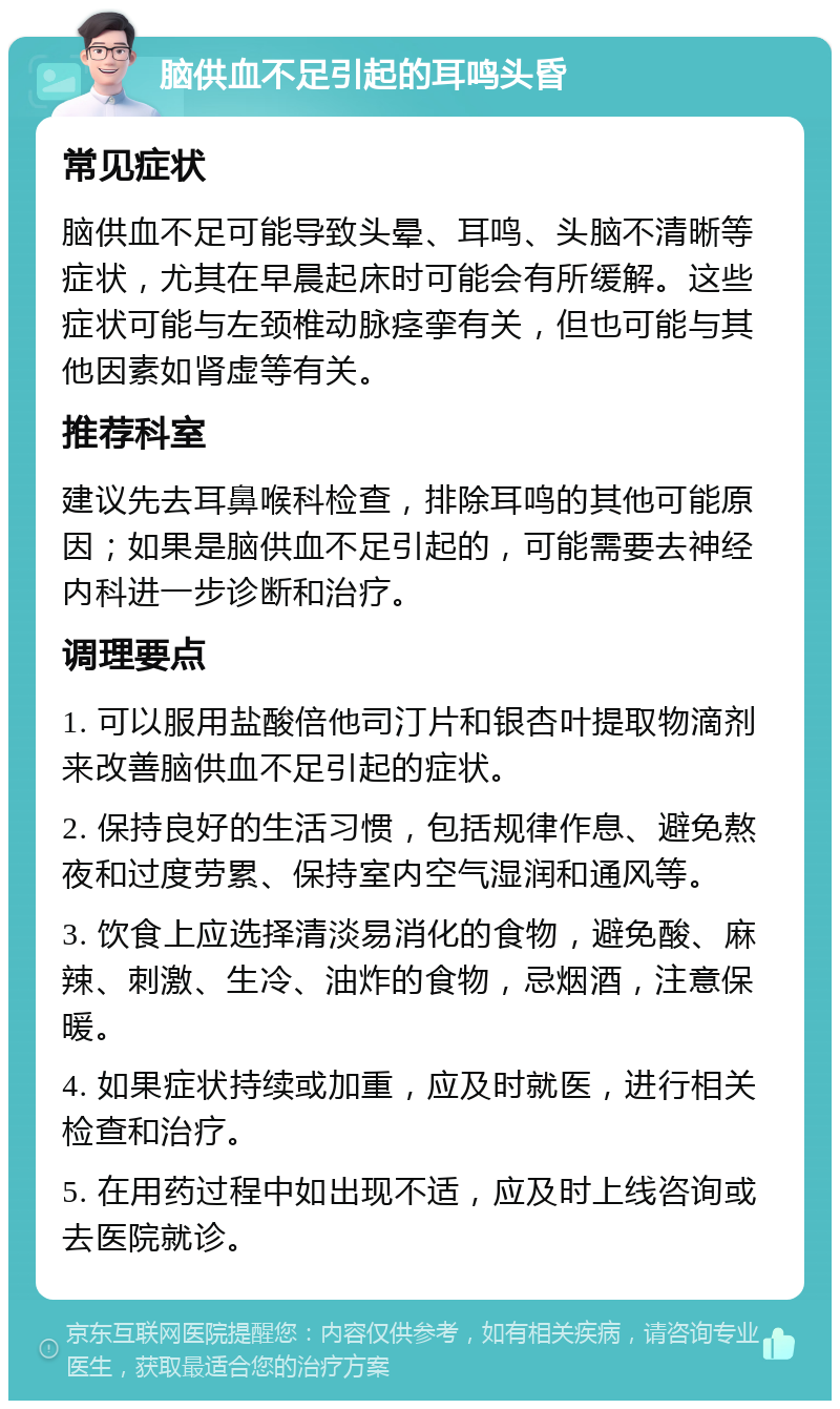 脑供血不足引起的耳鸣头昏 常见症状 脑供血不足可能导致头晕、耳鸣、头脑不清晰等症状，尤其在早晨起床时可能会有所缓解。这些症状可能与左颈椎动脉痉挛有关，但也可能与其他因素如肾虚等有关。 推荐科室 建议先去耳鼻喉科检查，排除耳鸣的其他可能原因；如果是脑供血不足引起的，可能需要去神经内科进一步诊断和治疗。 调理要点 1. 可以服用盐酸倍他司汀片和银杏叶提取物滴剂来改善脑供血不足引起的症状。 2. 保持良好的生活习惯，包括规律作息、避免熬夜和过度劳累、保持室内空气湿润和通风等。 3. 饮食上应选择清淡易消化的食物，避免酸、麻辣、刺激、生冷、油炸的食物，忌烟酒，注意保暖。 4. 如果症状持续或加重，应及时就医，进行相关检查和治疗。 5. 在用药过程中如出现不适，应及时上线咨询或去医院就诊。