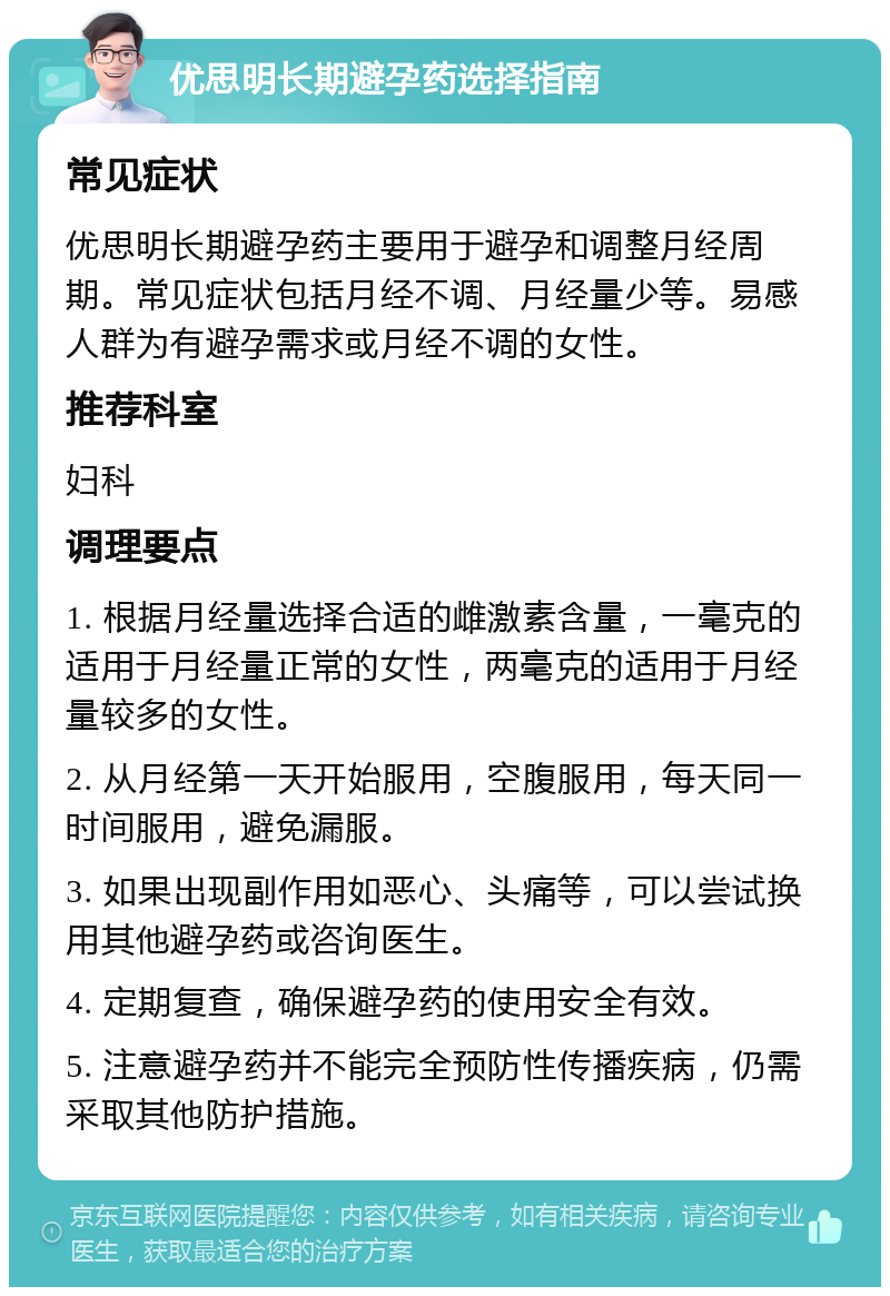 优思明长期避孕药选择指南 常见症状 优思明长期避孕药主要用于避孕和调整月经周期。常见症状包括月经不调、月经量少等。易感人群为有避孕需求或月经不调的女性。 推荐科室 妇科 调理要点 1. 根据月经量选择合适的雌激素含量，一毫克的适用于月经量正常的女性，两毫克的适用于月经量较多的女性。 2. 从月经第一天开始服用，空腹服用，每天同一时间服用，避免漏服。 3. 如果出现副作用如恶心、头痛等，可以尝试换用其他避孕药或咨询医生。 4. 定期复查，确保避孕药的使用安全有效。 5. 注意避孕药并不能完全预防性传播疾病，仍需采取其他防护措施。