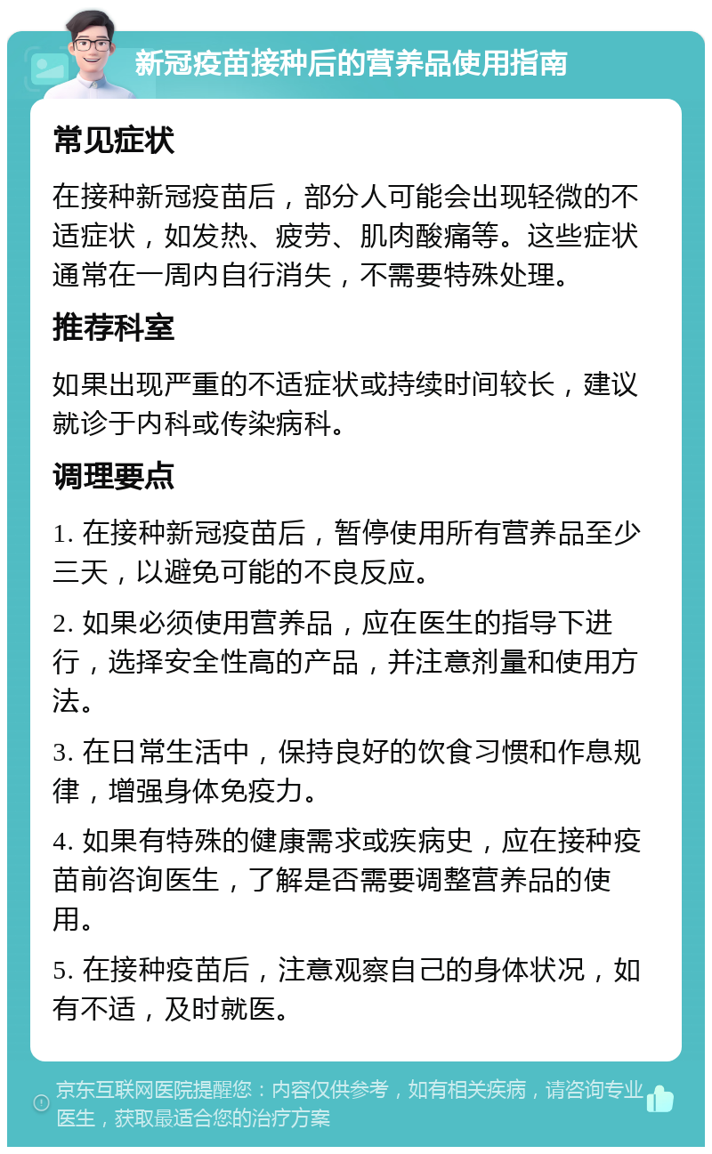 新冠疫苗接种后的营养品使用指南 常见症状 在接种新冠疫苗后，部分人可能会出现轻微的不适症状，如发热、疲劳、肌肉酸痛等。这些症状通常在一周内自行消失，不需要特殊处理。 推荐科室 如果出现严重的不适症状或持续时间较长，建议就诊于内科或传染病科。 调理要点 1. 在接种新冠疫苗后，暂停使用所有营养品至少三天，以避免可能的不良反应。 2. 如果必须使用营养品，应在医生的指导下进行，选择安全性高的产品，并注意剂量和使用方法。 3. 在日常生活中，保持良好的饮食习惯和作息规律，增强身体免疫力。 4. 如果有特殊的健康需求或疾病史，应在接种疫苗前咨询医生，了解是否需要调整营养品的使用。 5. 在接种疫苗后，注意观察自己的身体状况，如有不适，及时就医。