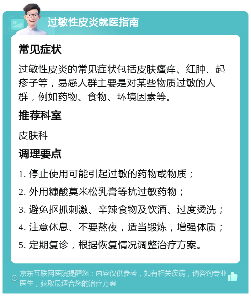 过敏性皮炎就医指南 常见症状 过敏性皮炎的常见症状包括皮肤瘙痒、红肿、起疹子等，易感人群主要是对某些物质过敏的人群，例如药物、食物、环境因素等。 推荐科室 皮肤科 调理要点 1. 停止使用可能引起过敏的药物或物质； 2. 外用糠酸莫米松乳膏等抗过敏药物； 3. 避免抠抓刺激、辛辣食物及饮酒、过度烫洗； 4. 注意休息、不要熬夜，适当锻炼，增强体质； 5. 定期复诊，根据恢复情况调整治疗方案。