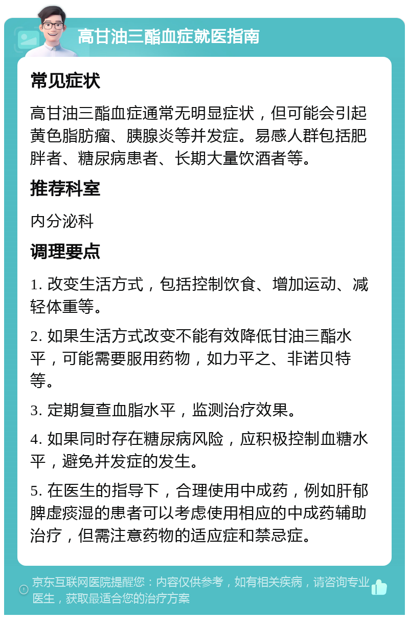 高甘油三酯血症就医指南 常见症状 高甘油三酯血症通常无明显症状，但可能会引起黄色脂肪瘤、胰腺炎等并发症。易感人群包括肥胖者、糖尿病患者、长期大量饮酒者等。 推荐科室 内分泌科 调理要点 1. 改变生活方式，包括控制饮食、增加运动、减轻体重等。 2. 如果生活方式改变不能有效降低甘油三酯水平，可能需要服用药物，如力平之、非诺贝特等。 3. 定期复查血脂水平，监测治疗效果。 4. 如果同时存在糖尿病风险，应积极控制血糖水平，避免并发症的发生。 5. 在医生的指导下，合理使用中成药，例如肝郁脾虚痰湿的患者可以考虑使用相应的中成药辅助治疗，但需注意药物的适应症和禁忌症。