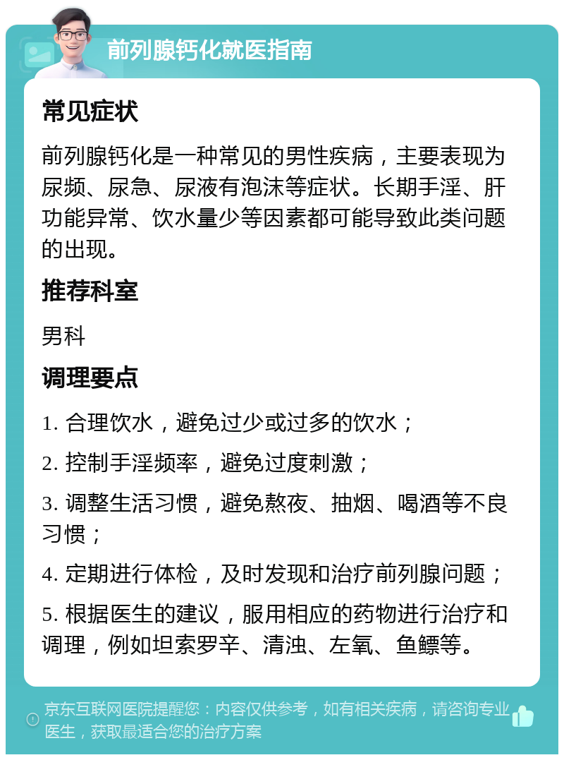 前列腺钙化就医指南 常见症状 前列腺钙化是一种常见的男性疾病，主要表现为尿频、尿急、尿液有泡沫等症状。长期手淫、肝功能异常、饮水量少等因素都可能导致此类问题的出现。 推荐科室 男科 调理要点 1. 合理饮水，避免过少或过多的饮水； 2. 控制手淫频率，避免过度刺激； 3. 调整生活习惯，避免熬夜、抽烟、喝酒等不良习惯； 4. 定期进行体检，及时发现和治疗前列腺问题； 5. 根据医生的建议，服用相应的药物进行治疗和调理，例如坦索罗辛、清浊、左氧、鱼鳔等。