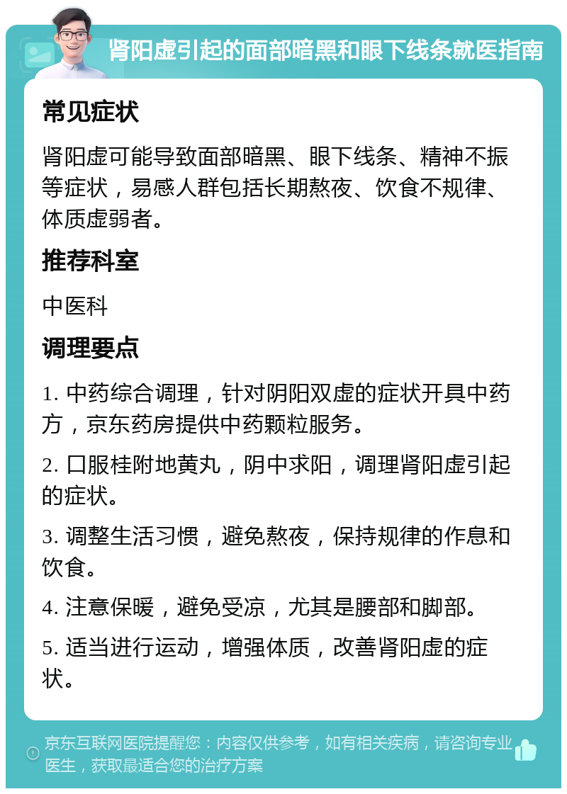 肾阳虚引起的面部暗黑和眼下线条就医指南 常见症状 肾阳虚可能导致面部暗黑、眼下线条、精神不振等症状，易感人群包括长期熬夜、饮食不规律、体质虚弱者。 推荐科室 中医科 调理要点 1. 中药综合调理，针对阴阳双虚的症状开具中药方，京东药房提供中药颗粒服务。 2. 口服桂附地黄丸，阴中求阳，调理肾阳虚引起的症状。 3. 调整生活习惯，避免熬夜，保持规律的作息和饮食。 4. 注意保暖，避免受凉，尤其是腰部和脚部。 5. 适当进行运动，增强体质，改善肾阳虚的症状。