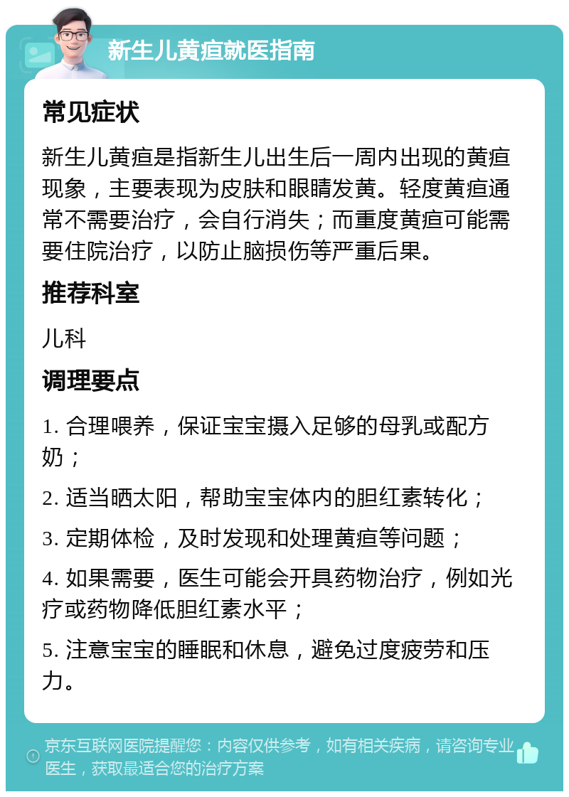 新生儿黄疸就医指南 常见症状 新生儿黄疸是指新生儿出生后一周内出现的黄疸现象，主要表现为皮肤和眼睛发黄。轻度黄疸通常不需要治疗，会自行消失；而重度黄疸可能需要住院治疗，以防止脑损伤等严重后果。 推荐科室 儿科 调理要点 1. 合理喂养，保证宝宝摄入足够的母乳或配方奶； 2. 适当晒太阳，帮助宝宝体内的胆红素转化； 3. 定期体检，及时发现和处理黄疸等问题； 4. 如果需要，医生可能会开具药物治疗，例如光疗或药物降低胆红素水平； 5. 注意宝宝的睡眠和休息，避免过度疲劳和压力。