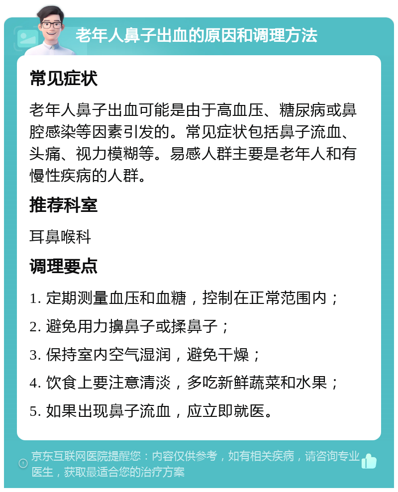 老年人鼻子出血的原因和调理方法 常见症状 老年人鼻子出血可能是由于高血压、糖尿病或鼻腔感染等因素引发的。常见症状包括鼻子流血、头痛、视力模糊等。易感人群主要是老年人和有慢性疾病的人群。 推荐科室 耳鼻喉科 调理要点 1. 定期测量血压和血糖，控制在正常范围内； 2. 避免用力擤鼻子或揉鼻子； 3. 保持室内空气湿润，避免干燥； 4. 饮食上要注意清淡，多吃新鲜蔬菜和水果； 5. 如果出现鼻子流血，应立即就医。