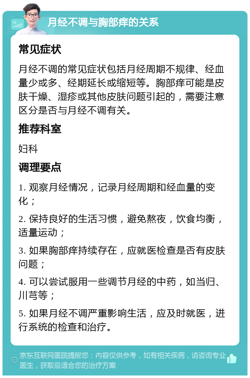 月经不调与胸部痒的关系 常见症状 月经不调的常见症状包括月经周期不规律、经血量少或多、经期延长或缩短等。胸部痒可能是皮肤干燥、湿疹或其他皮肤问题引起的，需要注意区分是否与月经不调有关。 推荐科室 妇科 调理要点 1. 观察月经情况，记录月经周期和经血量的变化； 2. 保持良好的生活习惯，避免熬夜，饮食均衡，适量运动； 3. 如果胸部痒持续存在，应就医检查是否有皮肤问题； 4. 可以尝试服用一些调节月经的中药，如当归、川芎等； 5. 如果月经不调严重影响生活，应及时就医，进行系统的检查和治疗。