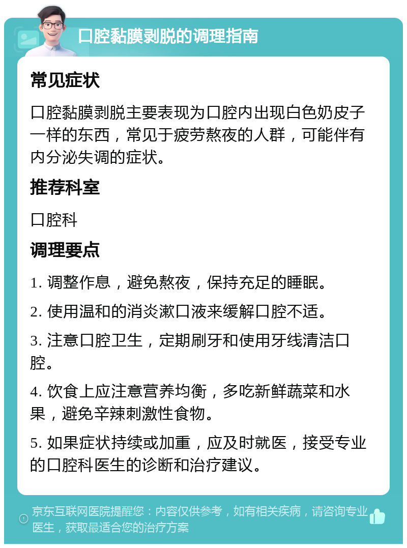 口腔黏膜剥脱的调理指南 常见症状 口腔黏膜剥脱主要表现为口腔内出现白色奶皮子一样的东西，常见于疲劳熬夜的人群，可能伴有内分泌失调的症状。 推荐科室 口腔科 调理要点 1. 调整作息，避免熬夜，保持充足的睡眠。 2. 使用温和的消炎漱口液来缓解口腔不适。 3. 注意口腔卫生，定期刷牙和使用牙线清洁口腔。 4. 饮食上应注意营养均衡，多吃新鲜蔬菜和水果，避免辛辣刺激性食物。 5. 如果症状持续或加重，应及时就医，接受专业的口腔科医生的诊断和治疗建议。