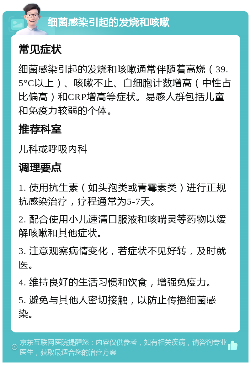 细菌感染引起的发烧和咳嗽 常见症状 细菌感染引起的发烧和咳嗽通常伴随着高烧（39.5°C以上）、咳嗽不止、白细胞计数增高（中性占比偏高）和CRP增高等症状。易感人群包括儿童和免疫力较弱的个体。 推荐科室 儿科或呼吸内科 调理要点 1. 使用抗生素（如头孢类或青霉素类）进行正规抗感染治疗，疗程通常为5-7天。 2. 配合使用小儿速清口服液和咳喘灵等药物以缓解咳嗽和其他症状。 3. 注意观察病情变化，若症状不见好转，及时就医。 4. 维持良好的生活习惯和饮食，增强免疫力。 5. 避免与其他人密切接触，以防止传播细菌感染。