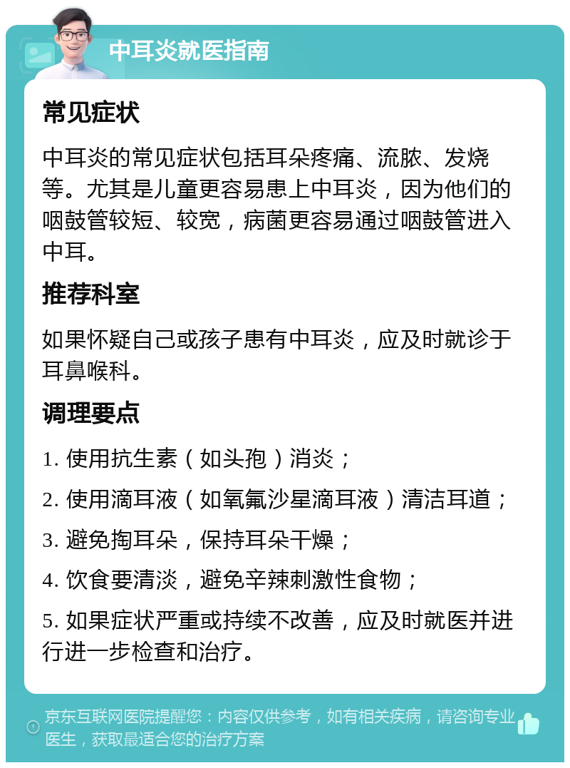 中耳炎就医指南 常见症状 中耳炎的常见症状包括耳朵疼痛、流脓、发烧等。尤其是儿童更容易患上中耳炎，因为他们的咽鼓管较短、较宽，病菌更容易通过咽鼓管进入中耳。 推荐科室 如果怀疑自己或孩子患有中耳炎，应及时就诊于耳鼻喉科。 调理要点 1. 使用抗生素（如头孢）消炎； 2. 使用滴耳液（如氧氟沙星滴耳液）清洁耳道； 3. 避免掏耳朵，保持耳朵干燥； 4. 饮食要清淡，避免辛辣刺激性食物； 5. 如果症状严重或持续不改善，应及时就医并进行进一步检查和治疗。