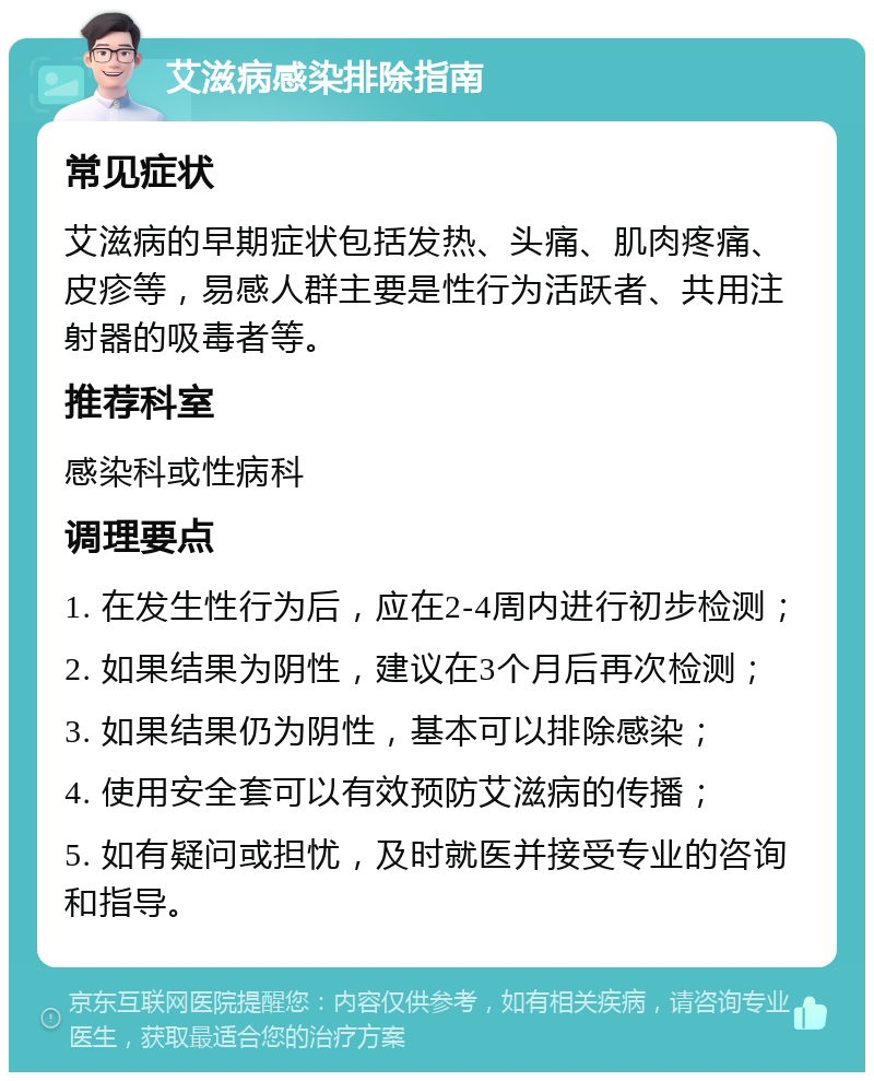 艾滋病感染排除指南 常见症状 艾滋病的早期症状包括发热、头痛、肌肉疼痛、皮疹等，易感人群主要是性行为活跃者、共用注射器的吸毒者等。 推荐科室 感染科或性病科 调理要点 1. 在发生性行为后，应在2-4周内进行初步检测； 2. 如果结果为阴性，建议在3个月后再次检测； 3. 如果结果仍为阴性，基本可以排除感染； 4. 使用安全套可以有效预防艾滋病的传播； 5. 如有疑问或担忧，及时就医并接受专业的咨询和指导。