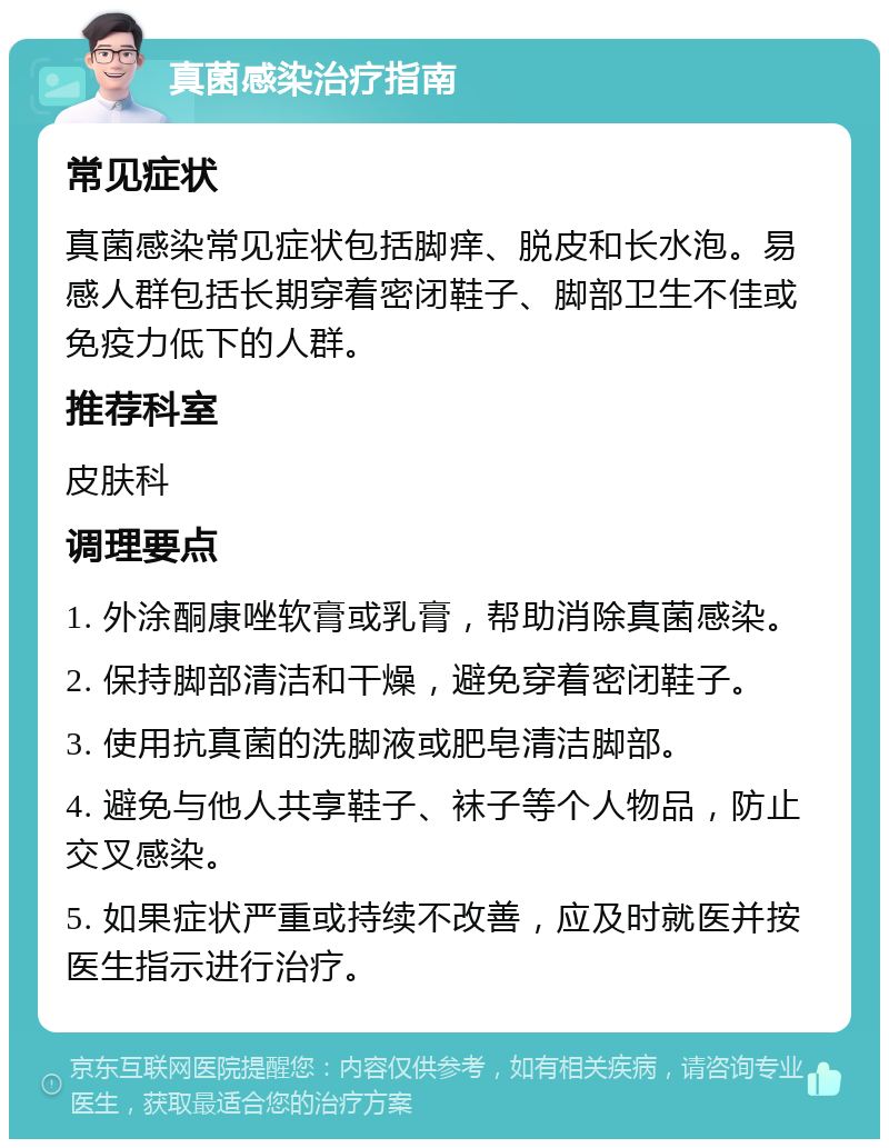 真菌感染治疗指南 常见症状 真菌感染常见症状包括脚痒、脱皮和长水泡。易感人群包括长期穿着密闭鞋子、脚部卫生不佳或免疫力低下的人群。 推荐科室 皮肤科 调理要点 1. 外涂酮康唑软膏或乳膏，帮助消除真菌感染。 2. 保持脚部清洁和干燥，避免穿着密闭鞋子。 3. 使用抗真菌的洗脚液或肥皂清洁脚部。 4. 避免与他人共享鞋子、袜子等个人物品，防止交叉感染。 5. 如果症状严重或持续不改善，应及时就医并按医生指示进行治疗。