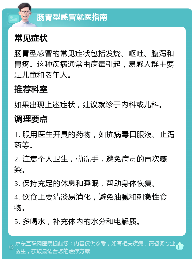 肠胃型感冒就医指南 常见症状 肠胃型感冒的常见症状包括发烧、呕吐、腹泻和胃疼。这种疾病通常由病毒引起，易感人群主要是儿童和老年人。 推荐科室 如果出现上述症状，建议就诊于内科或儿科。 调理要点 1. 服用医生开具的药物，如抗病毒口服液、止泻药等。 2. 注意个人卫生，勤洗手，避免病毒的再次感染。 3. 保持充足的休息和睡眠，帮助身体恢复。 4. 饮食上要清淡易消化，避免油腻和刺激性食物。 5. 多喝水，补充体内的水分和电解质。