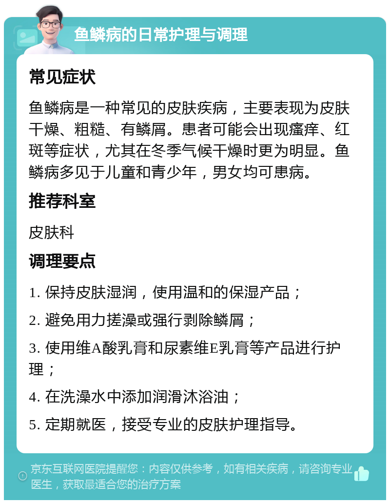 鱼鳞病的日常护理与调理 常见症状 鱼鳞病是一种常见的皮肤疾病，主要表现为皮肤干燥、粗糙、有鳞屑。患者可能会出现瘙痒、红斑等症状，尤其在冬季气候干燥时更为明显。鱼鳞病多见于儿童和青少年，男女均可患病。 推荐科室 皮肤科 调理要点 1. 保持皮肤湿润，使用温和的保湿产品； 2. 避免用力搓澡或强行剥除鳞屑； 3. 使用维A酸乳膏和尿素维E乳膏等产品进行护理； 4. 在洗澡水中添加润滑沐浴油； 5. 定期就医，接受专业的皮肤护理指导。