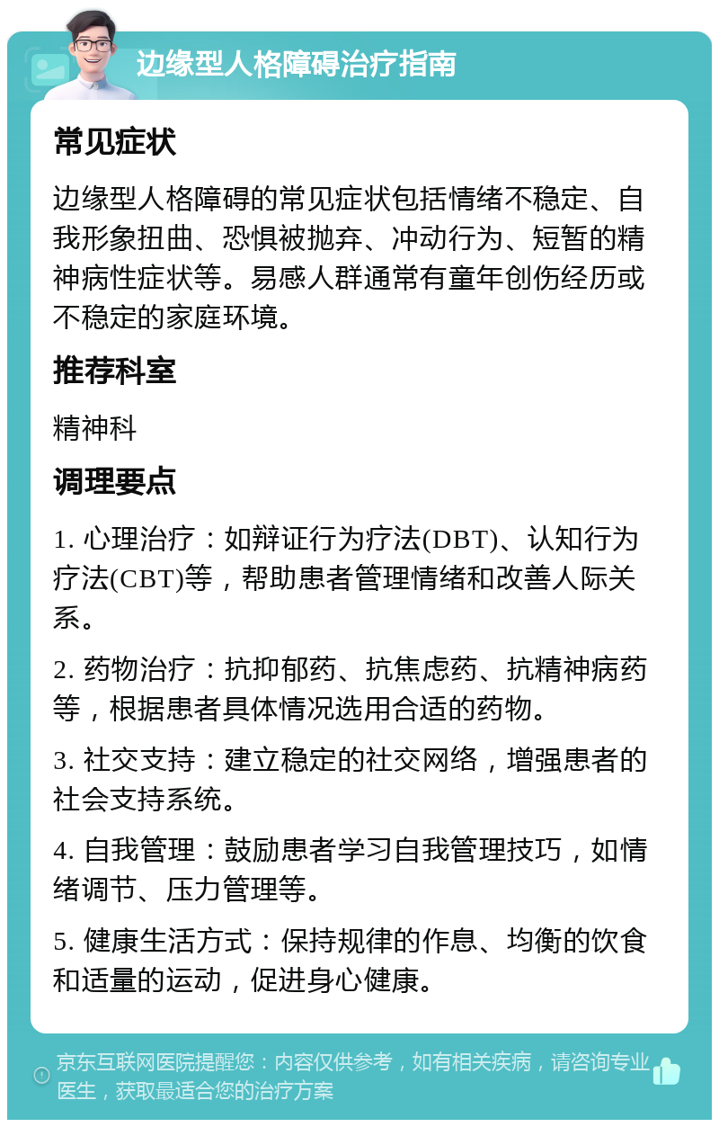 边缘型人格障碍治疗指南 常见症状 边缘型人格障碍的常见症状包括情绪不稳定、自我形象扭曲、恐惧被抛弃、冲动行为、短暂的精神病性症状等。易感人群通常有童年创伤经历或不稳定的家庭环境。 推荐科室 精神科 调理要点 1. 心理治疗：如辩证行为疗法(DBT)、认知行为疗法(CBT)等，帮助患者管理情绪和改善人际关系。 2. 药物治疗：抗抑郁药、抗焦虑药、抗精神病药等，根据患者具体情况选用合适的药物。 3. 社交支持：建立稳定的社交网络，增强患者的社会支持系统。 4. 自我管理：鼓励患者学习自我管理技巧，如情绪调节、压力管理等。 5. 健康生活方式：保持规律的作息、均衡的饮食和适量的运动，促进身心健康。