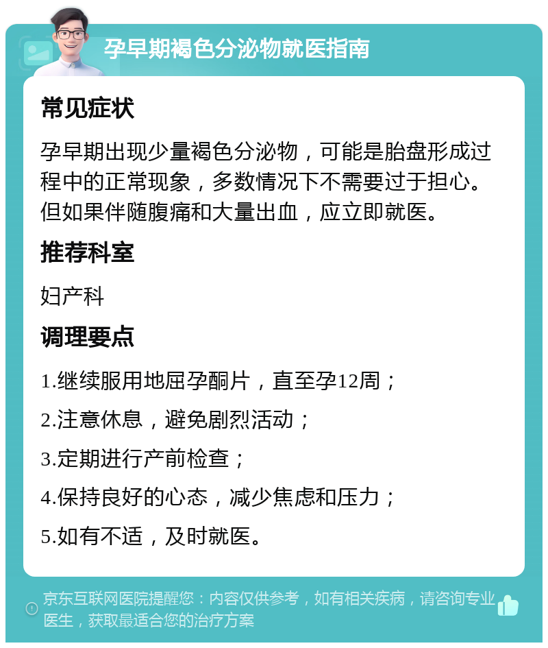 孕早期褐色分泌物就医指南 常见症状 孕早期出现少量褐色分泌物，可能是胎盘形成过程中的正常现象，多数情况下不需要过于担心。但如果伴随腹痛和大量出血，应立即就医。 推荐科室 妇产科 调理要点 1.继续服用地屈孕酮片，直至孕12周； 2.注意休息，避免剧烈活动； 3.定期进行产前检查； 4.保持良好的心态，减少焦虑和压力； 5.如有不适，及时就医。