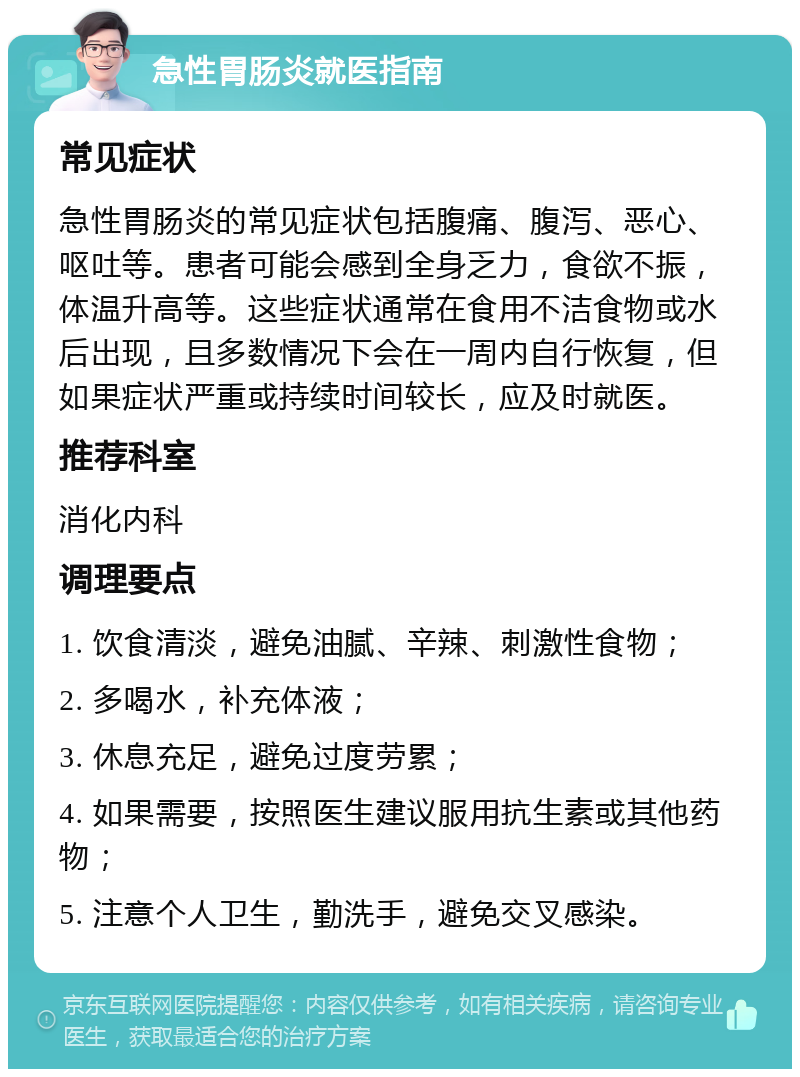 急性胃肠炎就医指南 常见症状 急性胃肠炎的常见症状包括腹痛、腹泻、恶心、呕吐等。患者可能会感到全身乏力，食欲不振，体温升高等。这些症状通常在食用不洁食物或水后出现，且多数情况下会在一周内自行恢复，但如果症状严重或持续时间较长，应及时就医。 推荐科室 消化内科 调理要点 1. 饮食清淡，避免油腻、辛辣、刺激性食物； 2. 多喝水，补充体液； 3. 休息充足，避免过度劳累； 4. 如果需要，按照医生建议服用抗生素或其他药物； 5. 注意个人卫生，勤洗手，避免交叉感染。