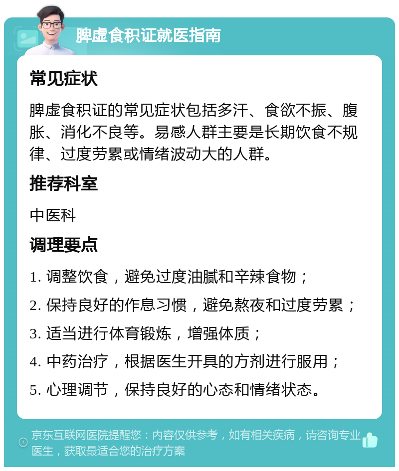 脾虚食积证就医指南 常见症状 脾虚食积证的常见症状包括多汗、食欲不振、腹胀、消化不良等。易感人群主要是长期饮食不规律、过度劳累或情绪波动大的人群。 推荐科室 中医科 调理要点 1. 调整饮食，避免过度油腻和辛辣食物； 2. 保持良好的作息习惯，避免熬夜和过度劳累； 3. 适当进行体育锻炼，增强体质； 4. 中药治疗，根据医生开具的方剂进行服用； 5. 心理调节，保持良好的心态和情绪状态。