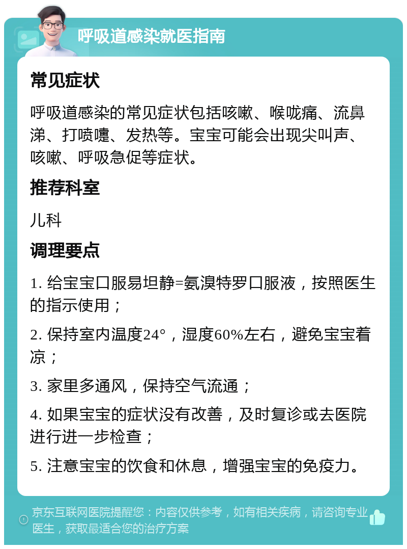 呼吸道感染就医指南 常见症状 呼吸道感染的常见症状包括咳嗽、喉咙痛、流鼻涕、打喷嚏、发热等。宝宝可能会出现尖叫声、咳嗽、呼吸急促等症状。 推荐科室 儿科 调理要点 1. 给宝宝口服易坦静=氨溴特罗口服液，按照医生的指示使用； 2. 保持室内温度24°，湿度60%左右，避免宝宝着凉； 3. 家里多通风，保持空气流通； 4. 如果宝宝的症状没有改善，及时复诊或去医院进行进一步检查； 5. 注意宝宝的饮食和休息，增强宝宝的免疫力。