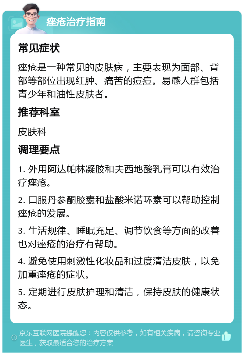 痤疮治疗指南 常见症状 痤疮是一种常见的皮肤病，主要表现为面部、背部等部位出现红肿、痛苦的痘痘。易感人群包括青少年和油性皮肤者。 推荐科室 皮肤科 调理要点 1. 外用阿达帕林凝胶和夫西地酸乳膏可以有效治疗痤疮。 2. 口服丹参酮胶囊和盐酸米诺环素可以帮助控制痤疮的发展。 3. 生活规律、睡眠充足、调节饮食等方面的改善也对痤疮的治疗有帮助。 4. 避免使用刺激性化妆品和过度清洁皮肤，以免加重痤疮的症状。 5. 定期进行皮肤护理和清洁，保持皮肤的健康状态。