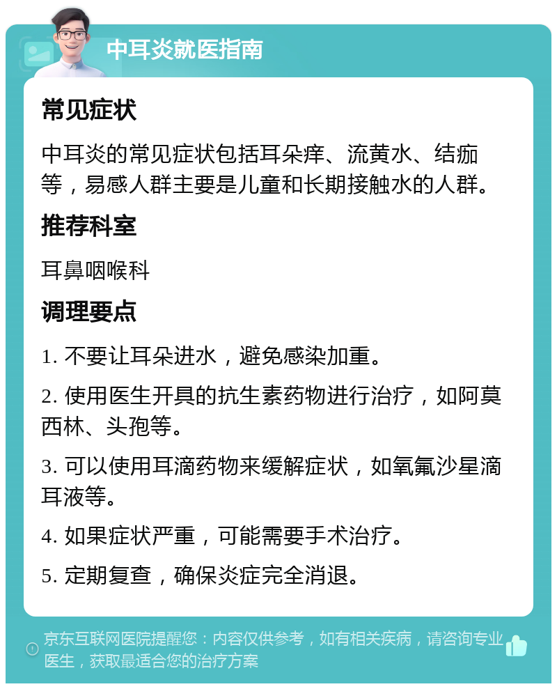 中耳炎就医指南 常见症状 中耳炎的常见症状包括耳朵痒、流黄水、结痂等，易感人群主要是儿童和长期接触水的人群。 推荐科室 耳鼻咽喉科 调理要点 1. 不要让耳朵进水，避免感染加重。 2. 使用医生开具的抗生素药物进行治疗，如阿莫西林、头孢等。 3. 可以使用耳滴药物来缓解症状，如氧氟沙星滴耳液等。 4. 如果症状严重，可能需要手术治疗。 5. 定期复查，确保炎症完全消退。