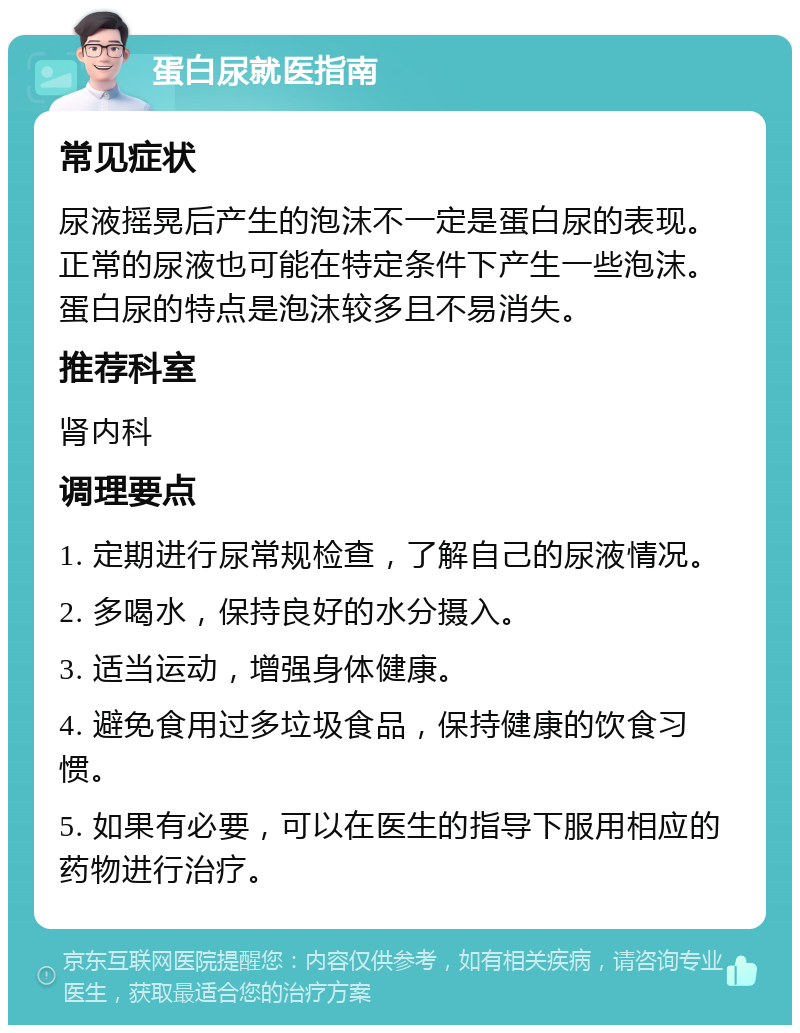 蛋白尿就医指南 常见症状 尿液摇晃后产生的泡沫不一定是蛋白尿的表现。正常的尿液也可能在特定条件下产生一些泡沫。蛋白尿的特点是泡沫较多且不易消失。 推荐科室 肾内科 调理要点 1. 定期进行尿常规检查，了解自己的尿液情况。 2. 多喝水，保持良好的水分摄入。 3. 适当运动，增强身体健康。 4. 避免食用过多垃圾食品，保持健康的饮食习惯。 5. 如果有必要，可以在医生的指导下服用相应的药物进行治疗。