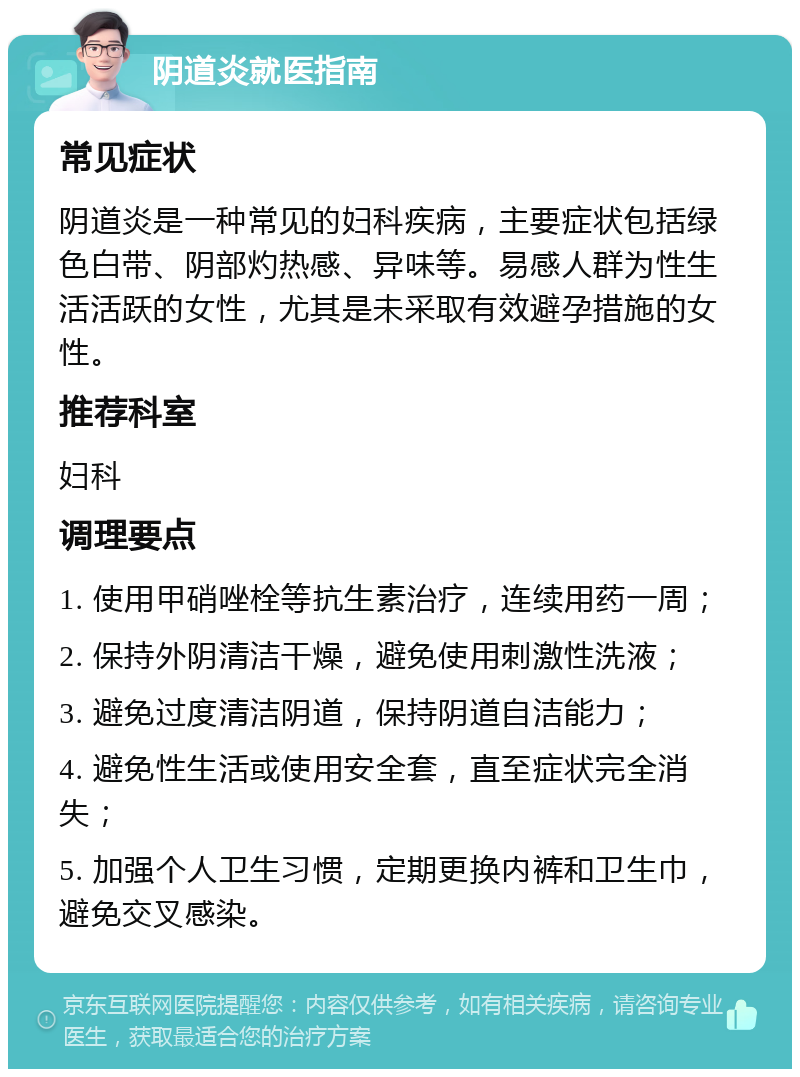 阴道炎就医指南 常见症状 阴道炎是一种常见的妇科疾病，主要症状包括绿色白带、阴部灼热感、异味等。易感人群为性生活活跃的女性，尤其是未采取有效避孕措施的女性。 推荐科室 妇科 调理要点 1. 使用甲硝唑栓等抗生素治疗，连续用药一周； 2. 保持外阴清洁干燥，避免使用刺激性洗液； 3. 避免过度清洁阴道，保持阴道自洁能力； 4. 避免性生活或使用安全套，直至症状完全消失； 5. 加强个人卫生习惯，定期更换内裤和卫生巾，避免交叉感染。