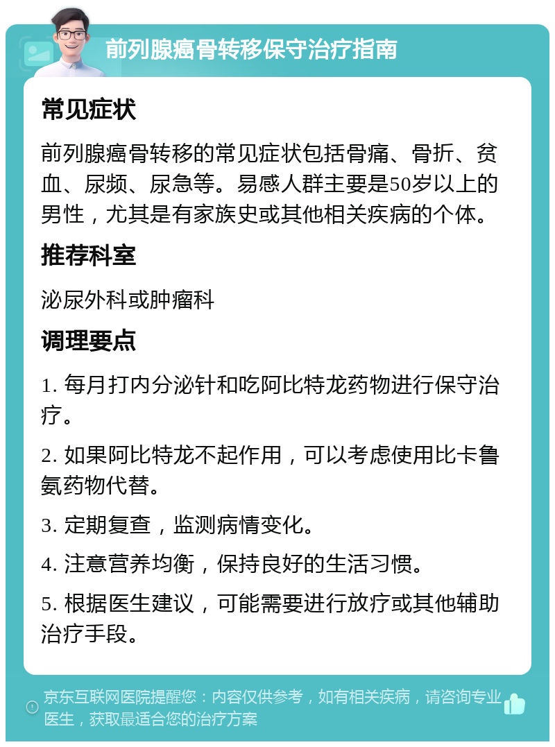 前列腺癌骨转移保守治疗指南 常见症状 前列腺癌骨转移的常见症状包括骨痛、骨折、贫血、尿频、尿急等。易感人群主要是50岁以上的男性，尤其是有家族史或其他相关疾病的个体。 推荐科室 泌尿外科或肿瘤科 调理要点 1. 每月打内分泌针和吃阿比特龙药物进行保守治疗。 2. 如果阿比特龙不起作用，可以考虑使用比卡鲁氨药物代替。 3. 定期复查，监测病情变化。 4. 注意营养均衡，保持良好的生活习惯。 5. 根据医生建议，可能需要进行放疗或其他辅助治疗手段。