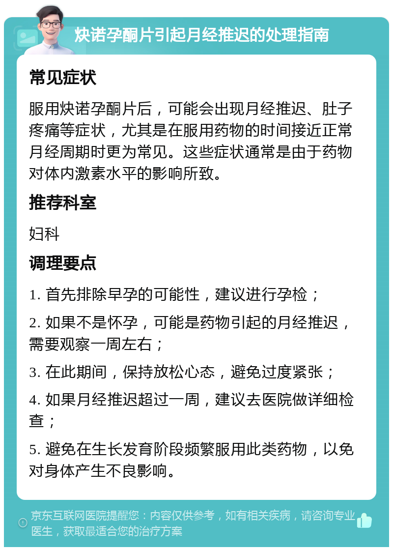 炔诺孕酮片引起月经推迟的处理指南 常见症状 服用炔诺孕酮片后，可能会出现月经推迟、肚子疼痛等症状，尤其是在服用药物的时间接近正常月经周期时更为常见。这些症状通常是由于药物对体内激素水平的影响所致。 推荐科室 妇科 调理要点 1. 首先排除早孕的可能性，建议进行孕检； 2. 如果不是怀孕，可能是药物引起的月经推迟，需要观察一周左右； 3. 在此期间，保持放松心态，避免过度紧张； 4. 如果月经推迟超过一周，建议去医院做详细检查； 5. 避免在生长发育阶段频繁服用此类药物，以免对身体产生不良影响。