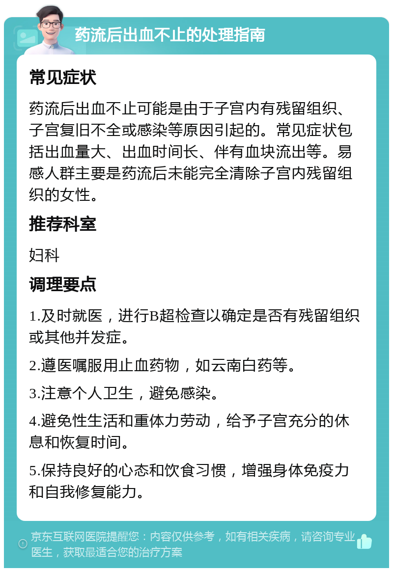 药流后出血不止的处理指南 常见症状 药流后出血不止可能是由于子宫内有残留组织、子宫复旧不全或感染等原因引起的。常见症状包括出血量大、出血时间长、伴有血块流出等。易感人群主要是药流后未能完全清除子宫内残留组织的女性。 推荐科室 妇科 调理要点 1.及时就医，进行B超检查以确定是否有残留组织或其他并发症。 2.遵医嘱服用止血药物，如云南白药等。 3.注意个人卫生，避免感染。 4.避免性生活和重体力劳动，给予子宫充分的休息和恢复时间。 5.保持良好的心态和饮食习惯，增强身体免疫力和自我修复能力。