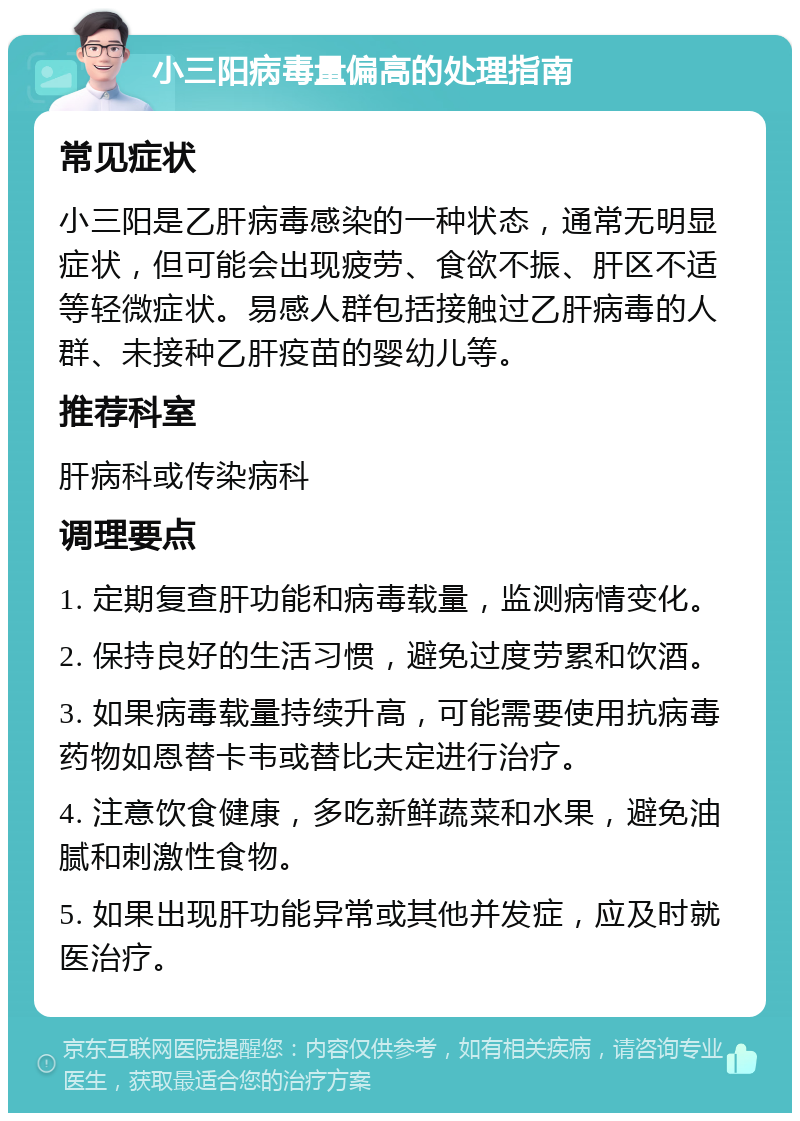 小三阳病毒量偏高的处理指南 常见症状 小三阳是乙肝病毒感染的一种状态，通常无明显症状，但可能会出现疲劳、食欲不振、肝区不适等轻微症状。易感人群包括接触过乙肝病毒的人群、未接种乙肝疫苗的婴幼儿等。 推荐科室 肝病科或传染病科 调理要点 1. 定期复查肝功能和病毒载量，监测病情变化。 2. 保持良好的生活习惯，避免过度劳累和饮酒。 3. 如果病毒载量持续升高，可能需要使用抗病毒药物如恩替卡韦或替比夫定进行治疗。 4. 注意饮食健康，多吃新鲜蔬菜和水果，避免油腻和刺激性食物。 5. 如果出现肝功能异常或其他并发症，应及时就医治疗。