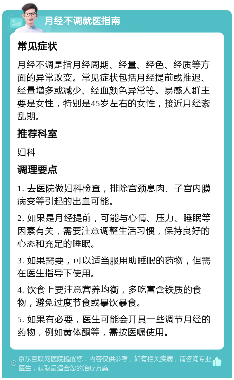 月经不调就医指南 常见症状 月经不调是指月经周期、经量、经色、经质等方面的异常改变。常见症状包括月经提前或推迟、经量增多或减少、经血颜色异常等。易感人群主要是女性，特别是45岁左右的女性，接近月经紊乱期。 推荐科室 妇科 调理要点 1. 去医院做妇科检查，排除宫颈息肉、子宫内膜病变等引起的出血可能。 2. 如果是月经提前，可能与心情、压力、睡眠等因素有关，需要注意调整生活习惯，保持良好的心态和充足的睡眠。 3. 如果需要，可以适当服用助睡眠的药物，但需在医生指导下使用。 4. 饮食上要注意营养均衡，多吃富含铁质的食物，避免过度节食或暴饮暴食。 5. 如果有必要，医生可能会开具一些调节月经的药物，例如黄体酮等，需按医嘱使用。