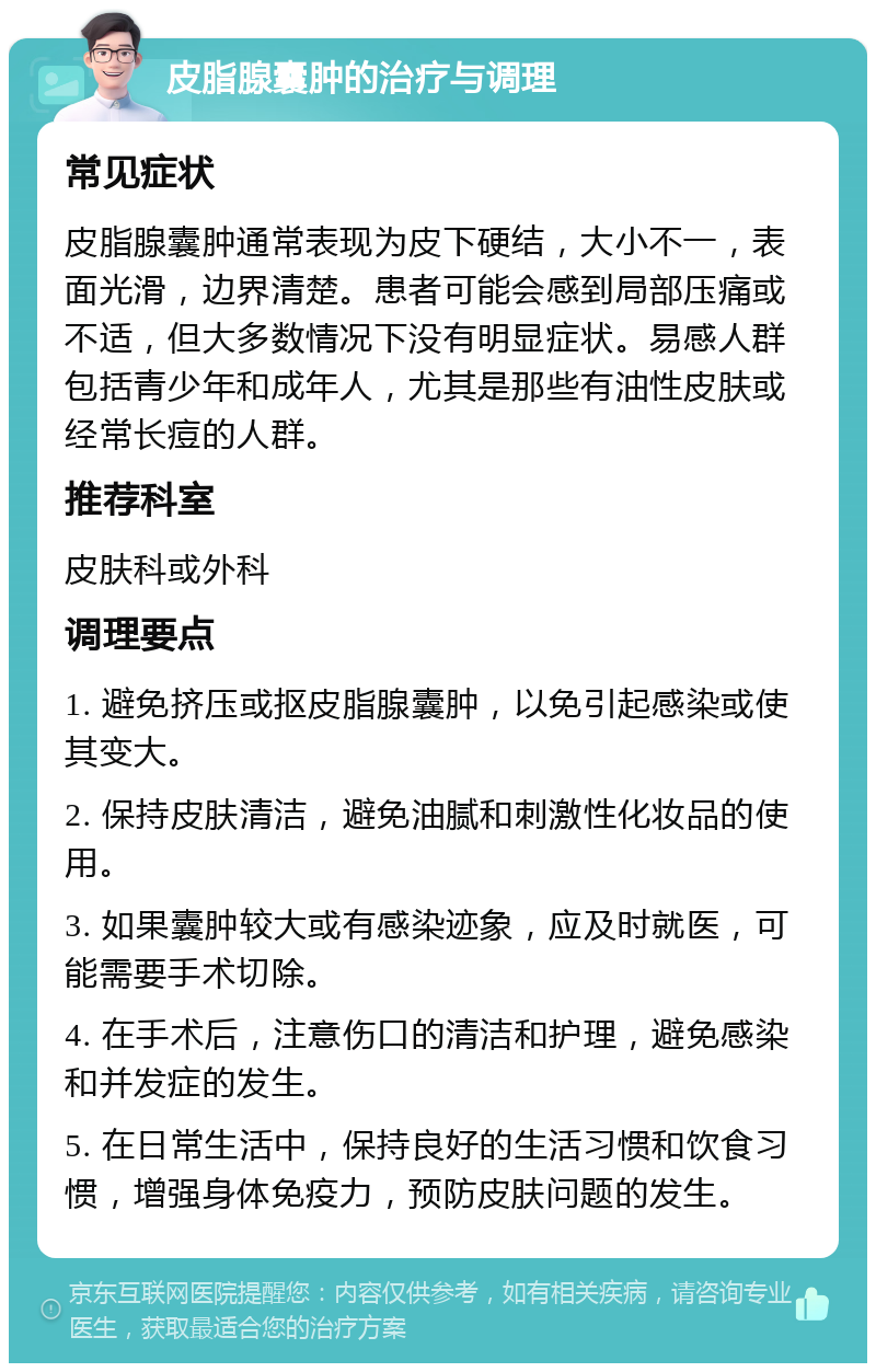 皮脂腺囊肿的治疗与调理 常见症状 皮脂腺囊肿通常表现为皮下硬结，大小不一，表面光滑，边界清楚。患者可能会感到局部压痛或不适，但大多数情况下没有明显症状。易感人群包括青少年和成年人，尤其是那些有油性皮肤或经常长痘的人群。 推荐科室 皮肤科或外科 调理要点 1. 避免挤压或抠皮脂腺囊肿，以免引起感染或使其变大。 2. 保持皮肤清洁，避免油腻和刺激性化妆品的使用。 3. 如果囊肿较大或有感染迹象，应及时就医，可能需要手术切除。 4. 在手术后，注意伤口的清洁和护理，避免感染和并发症的发生。 5. 在日常生活中，保持良好的生活习惯和饮食习惯，增强身体免疫力，预防皮肤问题的发生。