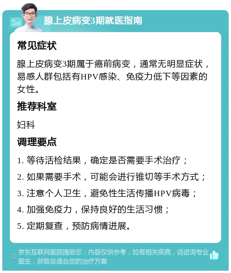 腺上皮病变3期就医指南 常见症状 腺上皮病变3期属于癌前病变，通常无明显症状，易感人群包括有HPV感染、免疫力低下等因素的女性。 推荐科室 妇科 调理要点 1. 等待活检结果，确定是否需要手术治疗； 2. 如果需要手术，可能会进行锥切等手术方式； 3. 注意个人卫生，避免性生活传播HPV病毒； 4. 加强免疫力，保持良好的生活习惯； 5. 定期复查，预防病情进展。