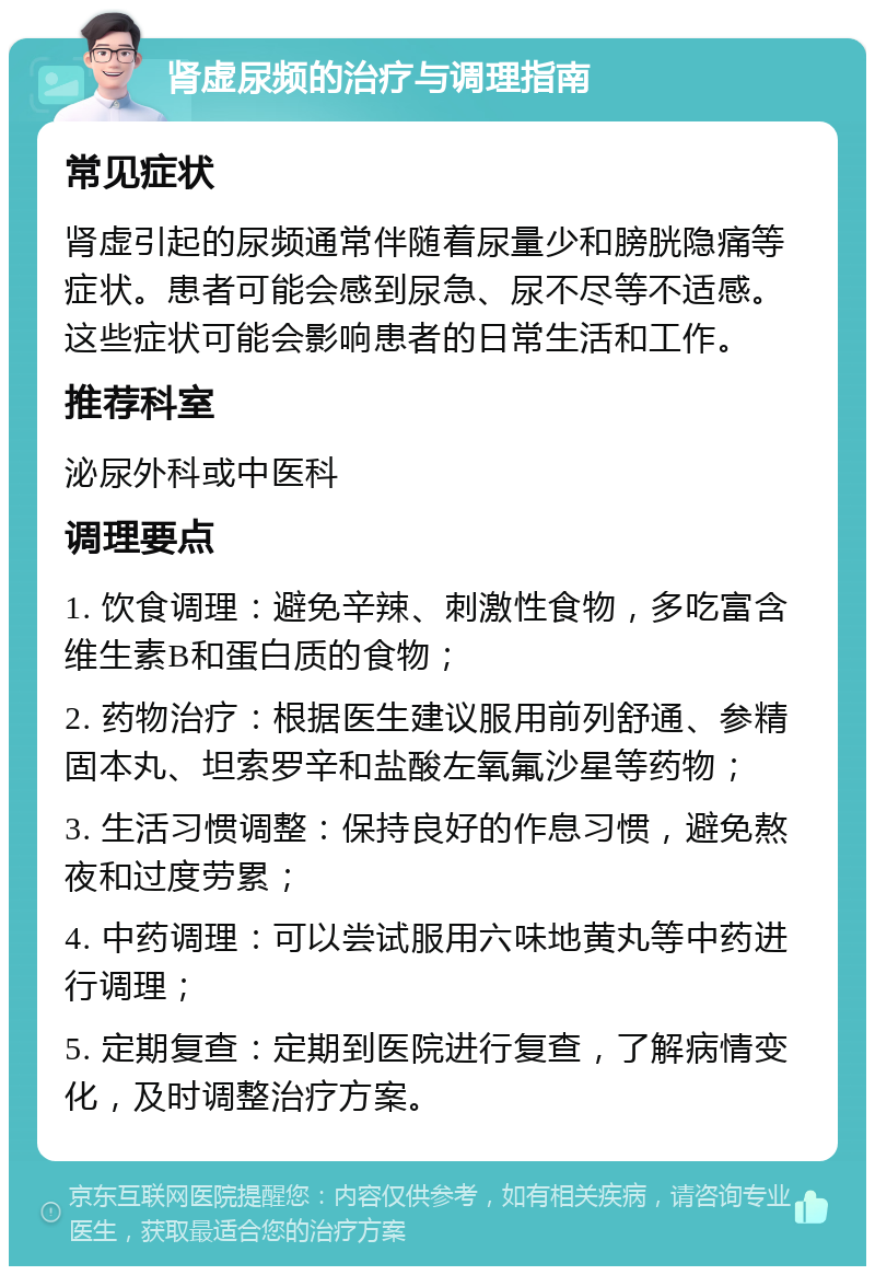 肾虚尿频的治疗与调理指南 常见症状 肾虚引起的尿频通常伴随着尿量少和膀胱隐痛等症状。患者可能会感到尿急、尿不尽等不适感。这些症状可能会影响患者的日常生活和工作。 推荐科室 泌尿外科或中医科 调理要点 1. 饮食调理：避免辛辣、刺激性食物，多吃富含维生素B和蛋白质的食物； 2. 药物治疗：根据医生建议服用前列舒通、参精固本丸、坦索罗辛和盐酸左氧氟沙星等药物； 3. 生活习惯调整：保持良好的作息习惯，避免熬夜和过度劳累； 4. 中药调理：可以尝试服用六味地黄丸等中药进行调理； 5. 定期复查：定期到医院进行复查，了解病情变化，及时调整治疗方案。