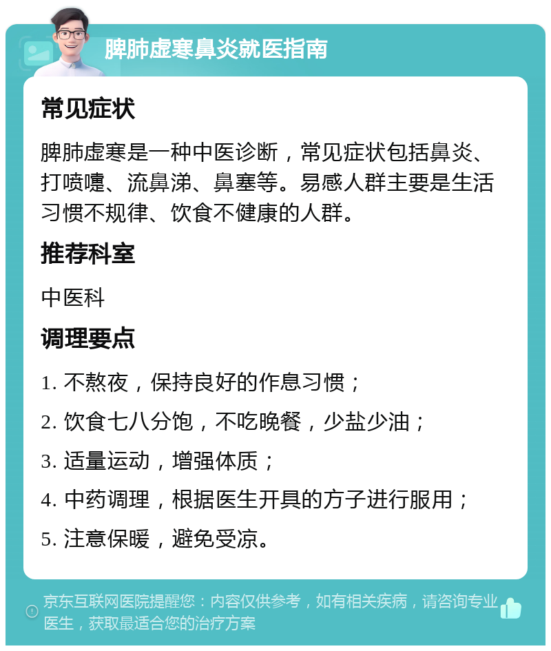 脾肺虚寒鼻炎就医指南 常见症状 脾肺虚寒是一种中医诊断，常见症状包括鼻炎、打喷嚏、流鼻涕、鼻塞等。易感人群主要是生活习惯不规律、饮食不健康的人群。 推荐科室 中医科 调理要点 1. 不熬夜，保持良好的作息习惯； 2. 饮食七八分饱，不吃晚餐，少盐少油； 3. 适量运动，增强体质； 4. 中药调理，根据医生开具的方子进行服用； 5. 注意保暖，避免受凉。