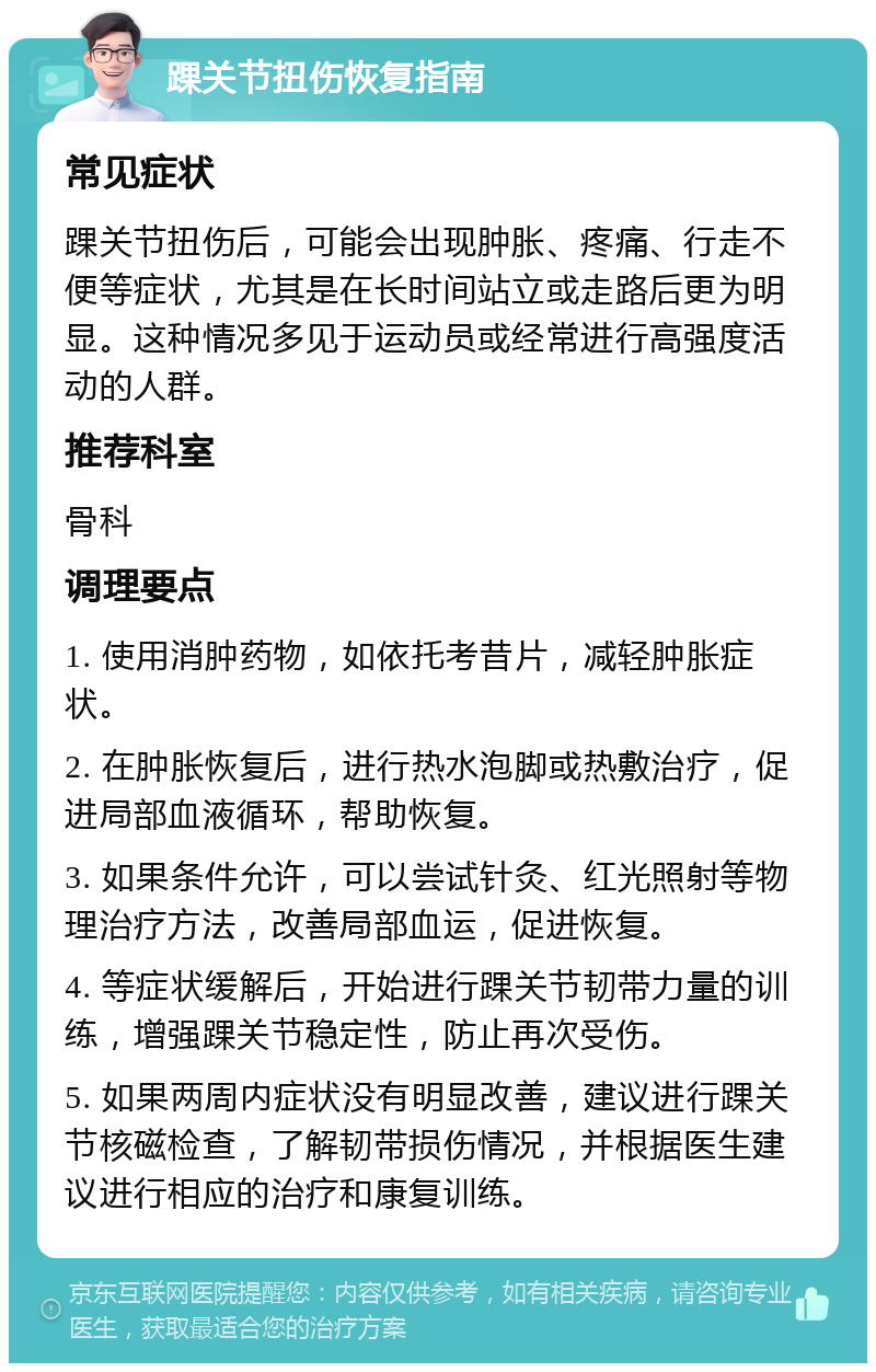 踝关节扭伤恢复指南 常见症状 踝关节扭伤后，可能会出现肿胀、疼痛、行走不便等症状，尤其是在长时间站立或走路后更为明显。这种情况多见于运动员或经常进行高强度活动的人群。 推荐科室 骨科 调理要点 1. 使用消肿药物，如依托考昔片，减轻肿胀症状。 2. 在肿胀恢复后，进行热水泡脚或热敷治疗，促进局部血液循环，帮助恢复。 3. 如果条件允许，可以尝试针灸、红光照射等物理治疗方法，改善局部血运，促进恢复。 4. 等症状缓解后，开始进行踝关节韧带力量的训练，增强踝关节稳定性，防止再次受伤。 5. 如果两周内症状没有明显改善，建议进行踝关节核磁检查，了解韧带损伤情况，并根据医生建议进行相应的治疗和康复训练。