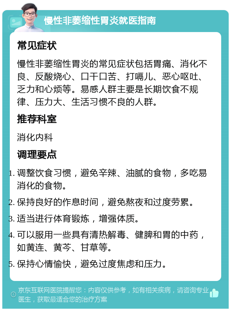 慢性非萎缩性胃炎就医指南 常见症状 慢性非萎缩性胃炎的常见症状包括胃痛、消化不良、反酸烧心、口干口苦、打嗝儿、恶心呕吐、乏力和心烦等。易感人群主要是长期饮食不规律、压力大、生活习惯不良的人群。 推荐科室 消化内科 调理要点 调整饮食习惯，避免辛辣、油腻的食物，多吃易消化的食物。 保持良好的作息时间，避免熬夜和过度劳累。 适当进行体育锻炼，增强体质。 可以服用一些具有清热解毒、健脾和胃的中药，如黄连、黄芩、甘草等。 保持心情愉快，避免过度焦虑和压力。